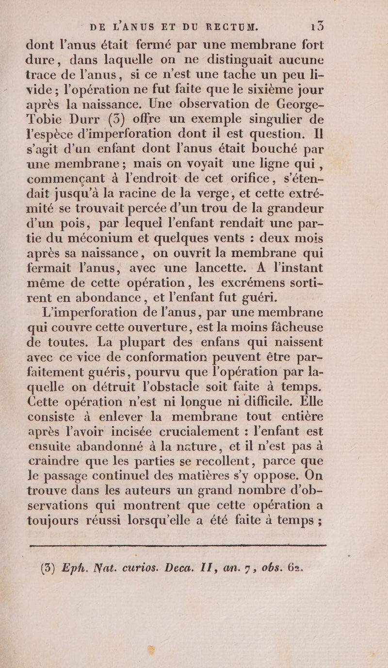 dont l’anus était fermé par une membrane fort dure, dans laquelle on ne distinguait aucune irace de l'anus, si ce n'est une tache un peu li- vide; l opération ne fut faite que le sixième jour après la naissance. Une observation de George- Tobie Durr (5) offre un exemple singulier de l'espèce d'imperforation dont il est question. Il s’agit d’un enfant dont l'anus était bouché par une membrane; mais cn voyait une ligne qui, commençant à Tendroit. de cet orifice, s'éten- dait jusqu’à la racine de la verge, et cette extré- mité se trouvait percée d’un trou de la grandeur d’un pois, par lequei l'enfant rendait une par- tie du méconium et quelques vents : deux mois après sa naissance, on ouvrit la membrane qui fermait l’anus, avec une lancette. À l'instant même de cette opération, les excrémens sorti- rent en abondance, et l'enfant fut guéri. L'imperforation de l'anus, par une membrane qui couvre cette ouverture, est la moins fâcheuse de toutes. La plupart des enfans qui naissent avec ce vice de conformation peuvent être par- faitement guéris, pourvu que l'opération par la- quelle on détruit l'obstacle soit faite à temps. Cette opération n’est ni longue ni difficile. Elle consiste à enlever la membrane tout entière après l'avoir incisée crucialement : l'enfant est ensuite abandonné à la nature, et il n'est pas à craindre que les parties se recollent, parce que le passage continuel des matières s'y oppose. On trouve dans les auteurs un grand nombre d’ob- servations qui montrent que cette opération a toujours réussi lorsqu'elle a été faite à temps ;