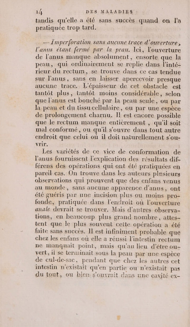 tandis qu’elle a été sans succès quand on l'a pratiquée trop tard. — Împerforation sans aucune trace d'ouverture, l'anus étant fermé par la peau. Ici, l'ouverture de l'anus manque absolument, ensorte que la peau, qui ordinairement se replie dans l’inté- rieur du rectum, se trouve dans ce cas tendue sur l'anus, sans en laisser apercevoir presque aucune trace. L'épaisseur de cet obstacle est tantôt plus, tantôt moins considérable, selon que l'anus est bouché par la peau seule, ou par la peau et du tissu cellulaire, ou par une espèce de prolongement charnu. Il est encore possible que le rectum manque entièrement , qu’il soit mal conformé, ou qu'il s'ouvre dans tout autre endroit que celui où il doit naturellement s’ou- vrir. Les variétés de ce vice de conformation de l'anus fournissent l'explication des résultats dif- férens des opérations qui ont été pratiquées en pareil cas. On trouve dans les auteurs plusieurs observations qui prouvent que des enfans venus au monde, sans aucune apparence d’anus, ont été guéris par une incision plus où moins pro- fonde, pratiquée dans l'endroit où l'ouverture anüle devrait se trouver. Mais d’autres observa- tons, en beaucoup plus grand nombre, attes- tent que le plus souvent cette opération a été faite sans succès. Il est infiniment probable que chez les enfans où elle a réussi l'intestin rectum ne manquait point, mais qu'au lieu d’être ou- vert, ii se Lerminait sous la peau par une espèce de cul-de-sac, pendant que chez les autres cet intestin n'existait qu'en partie ou n'existait pas du fout, ou bien s'ouvrait dans une cavité ex- hp