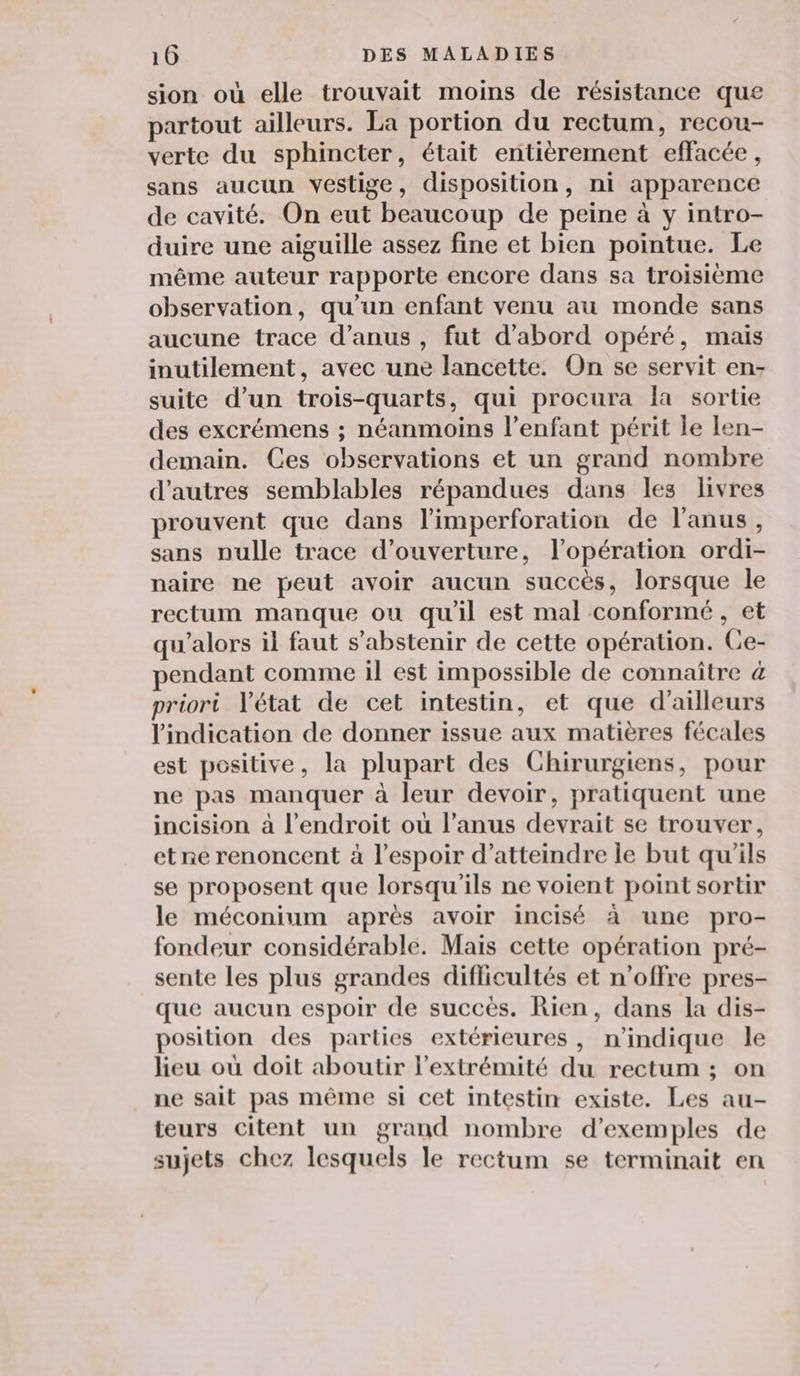 sion où elle trouvait moins de résistance que partout ailleurs. La portion du rectum, recou- verte du sphincter, était entièrement effacée, sans aucun vestige, disposition, ni apparence de cavité. On eut beaucoup de peine à y intro- duire une aiguille assez fine et bien pointue. Le même auteur rapporte encore dans sa troisième observation, qu’un enfant venu au monde sans aucune trace d’anus , fut d’abord opéré, mais inutilement, avec une lancette. On se servit en- suite d’un trois-quarts, qui procura la sortie des excrémens ; néanmoins l'enfant périt le len- demain. Ces observations et un grand nombre d’autres semblables répandues dans les livres prouvent que dans limperforation de l'anus, sans nulle trace d'ouverture, l'opération ordi- naire ne peut avoir aucun succès, lorsque le rectum manque ou qu'il est mal conformé, et qu'alors il faut s'abstenir de cette opération. Ce- endant comme il est impossible de connaître 4 priori l'état de cet intestin, et que d’ailleurs l'indication de donner issue aux matières fécales est positive, la plupart des Chirurgiens, pour ne pas manquer à leur devoir, pratiquent une incision à l'endroit où l’anus devrait se trouver, etne renoncent à l'espoir d'atteindre le but qu'ils se proposent que lorsqu'ils ne voient point sortir le méconium après avoir incisé à une pro- fondeur considérable. Mais cette opération pré- sente Les plus grandes difficultés et n’offre pres- que aucun espoir de succès. Rien, dans la dis- position des parties extérieures, n'indique le heu où doit aboutir l'extrémité du rectum ; on ne sait pas même si cet intestin existe. Les au- teurs citent un grand nombre d'exemples de sujets chez lesquels le rectum se terminait en