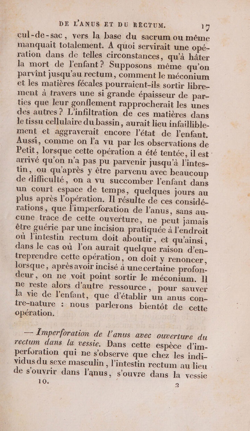 cul-de-sac, vers la base du sacrum ou même manquait totalement. À quoi servirait une Opé- ration dans de telles circonstances, qu'à hâter la mort de l'enfant? Supposons même qu’on parvint jusqu’au rectum, comment le méconium et les matières fécales pourraient-ils sortir libre- ment à travers une si grande épaisseur de par- ties que leur gonflement rapprocherait les unes des autres? L'infiltration de ces matières dans le tissu cellulaire du bassin, aurait lieu infaillible- ment el aggraverait encore l’état de l'enfant. Aussi, comme on l’a vu par les observations de Petit, lorsque cette opération a été tentée, il est: arrivé qu’on n’a pas pu parvenir jusqu’à l’intes- tin, ou qu'après y être parvenu avec beaucoup de difficulté, on a vu succomber l'enfant dans un court espace de temps, quelques jours au plus après l’opération. Il résulte de ces considé- rations, que l’imperforation de l'anus, sans au- cune trace de cette ouverture, ne peut jamais étre guérie par une incision pratiquée 4 l'endroit où l'intestin rectum doit aboutir, et qu'ainsi , dans le cas où l’on aurait quelque raison d’en- treprendre cette opération, on doit y renoncer, lorsque, après avoir incisé à une certaine profon- deur, on ne voit point sortir le méconium. Il ne reste alors d'autre ressource , pour sauver la vie de l'enfant, que d'établir un anus con- ire-nalure : nous parlerons bientôt de cette opération. | — Tmperforation de l’anus avec ouverture du rectum dans la vessie. Dans cette espèce d’im- perforation qui ne s’observe que chez les indi- vidus du sexe masculin , l'intestin rectum au lieu . de s'ouvrir dans l'anus, s'ouvre dans la vessie
