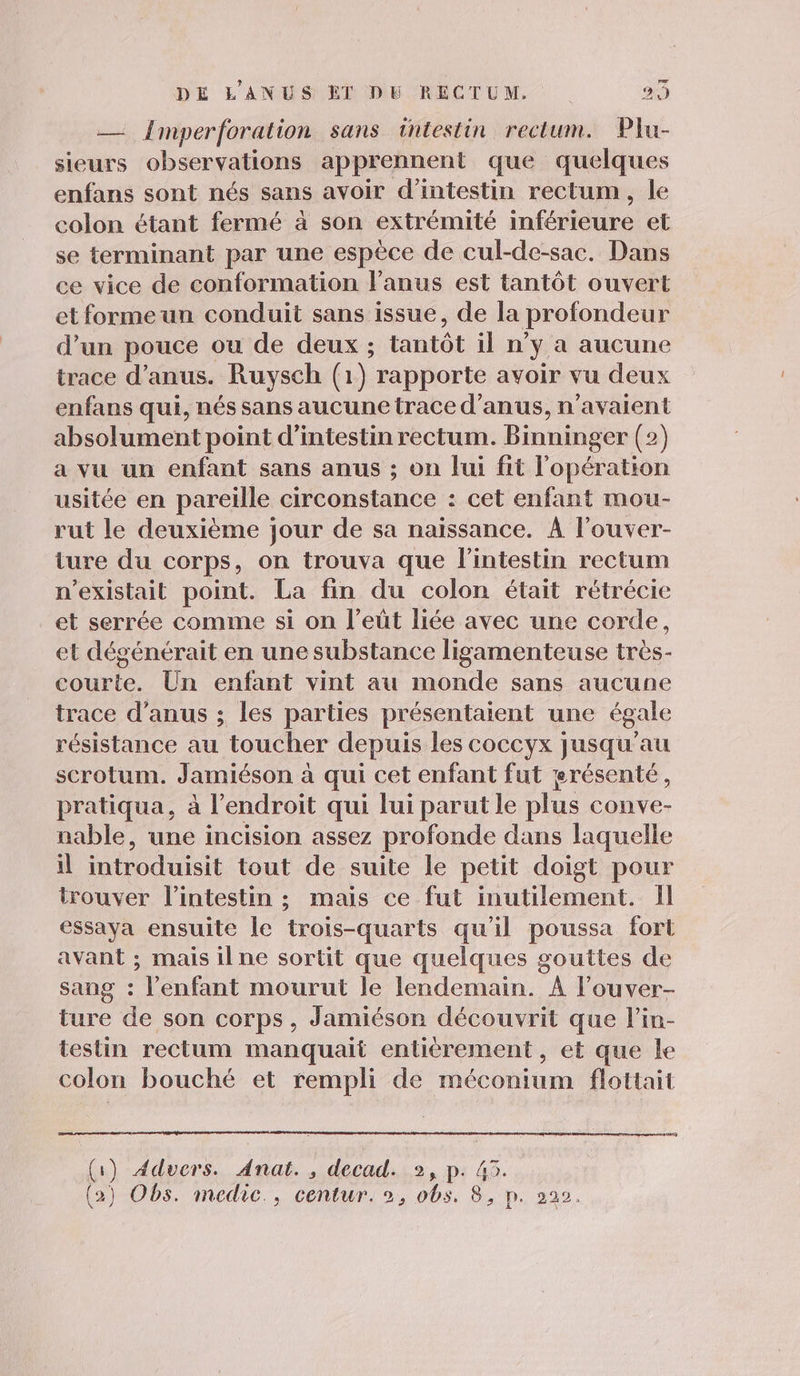 — Imperforation sans intestin rectum. Plu- sieurs observations apprennent que quelques enfans sont nés sans avoir d'intestin rectum, le colon étant fermé à son extrémité inférieure et se terminant par une espèce de cul-de-sac. Dans ce vice de conformation l'anus est tantôt ouvert etformeun conduit sans issue, de la profondeur d’un pouce ou de deux ; tantôt il n’y a aucune trace d’anus. Ruysch (1) rapporte avoir vu deux enfans qui, nés sans aucunetrace d’anus, n'avaient absolument point d’intestin rectum. Binninger (2) a vu un enfant sans anus ; on lui fit l'opération usitée en pareille circonstance : cet enfant mou- rut le deuxième jour de sa naissance. À l’ouver- ture du corps, on trouva que l’intestin rectum n'existait point. La fin du colon était rétrécie et serrée comme si on l’eût liée avec une corde, et dégénérait en une substance ligamenteuse très- courte. Un enfant vint au monde sans aucune trace d’anus ; les parties présentaient une égale résistance au toucher depuis les coccyx jusqu’au scrotum. Jamiéson à qui cet enfant fut erésenté, pratiqua, à l’endroit qui lui parut le plus conve- nable, une incision assez profonde dans laquelle il introduisit tout de suite le petit doigt pour trouver l'intestin ; mais ce fut inutilement. Il essaya ensuite le trois-quarts qu'il poussa fort avant ; mais ilne sortit que quelques gouttes de sang : l’enfant mourut le lendemain. À l’ouver- ture de son corps, Jamiéson découvrit que l’in- testin rectum manquait entièrement, et que le colon bouché et rempli de méconium flottait (1) 4ddvers. Anat., decad. 2, p. 45.