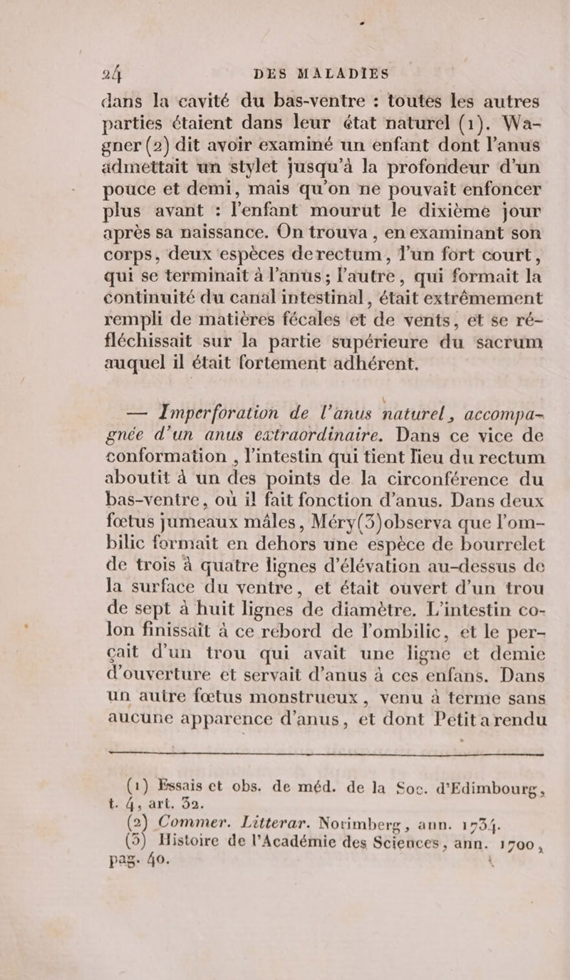 dans la cavité du bas-ventre : toutes les autres parties étaient dans leur état naturel (1). Wa- gner (2) dit avoir examiné un enfant dont l’anus admettait un stylet jusqu’à la profondeur d’un pouce et demi, mais qu'on ne pouvait enfoncer plus avant : l'enfant mourut le dixième jour après sa naissance. On trouva , en examinant son corps, deux espèces derectum, l’un fort court, qui se terminait à l'anus; l’autre, qui formait la continuité du canal intestinal, était extrêmement rempli de matières fécales et de vents, et se ré- fléchissait sur la partie supérieure du sacrum auquel il était fortement adhérent. \ — Imperforation de l’anus naturel, accompa- gnée d’un anus extraordinaire. Dans ce vice de conformation , l'intestin qui tient lieu du rectum aboutit à un des points de la circonférence du bas-ventre, où il fait fonction d’anus. Dans deux fœtus jumeaux mâles, Méry(3)observa que l’om- bilic formait en dehors une espèce de bourrelet de trois à quatre lignes d’élévation au-dessus de la surface du ventre, et était ouvert d’un trou de sept à huit lignes de diamètre. L’intestin co- lon finissait à ce rebord de l'ombilic, et le per- çait d’un trou qui avait une ligne et demie d'ouverture et servait d’anus à ces enfans. Dans un autre fœtus monstrueux, venu à terme sans aucune apparence d'anus, et dont Petitarendu (1) Essais ct obs. de méd. de la Soc. d'Edimbourg, Lors art. 02, a Commer. Liüterar. Norimberg, ann. 1734. (3) Histoire de l’Académie des Sciences, ann. 1700, pag. 40. )