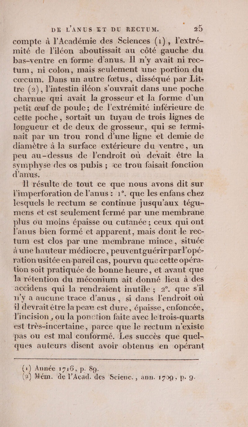 compte à l’Académie des Sciences (1), l’extré- mité de l’iléon aboutissait au côté gauche du bas-venire en forme d'anus. Il n’y avait ni rec- tum, ni colon, mais seulement une portion du cœcum. Dans un autre fœtus, disséqué par Lit- tre (2), l’intestin iléon s’ouvrait dans une poche charnue qui avait la grosseur et la forme d’un petit œuf de poule; de l'extrémité inférieure de cette poche, sortait un tuyau de trois lignes de longueur et de deux de grosseur, qui se termi- nait par un trou rond d’une ligne et demie de diamètre à la surface extérieure du ventre, un peu au-dessus de l'endroit où devait être la symphyse des os pubis ; ce trou faisait fonction d'anus. 11 résulte de tout ce que nous avons dit sur l'imperforation de l’anus : 1°. que les enfans chez lesquels le rectum se continue jusqu'aux tégu- mens et est seulement fermé par une membrane plus où moins épaisse ou cutanée ; ceux qui ont l'anus bien formé et apparent, mais dont le rec- tum est clos par une membrane mince, située à une hauteur médiocre, peuventguérirpar lopé- ration usitée en-pareil cas, pourvu que cette opéra- tion soit pratiquée de bonne heure, et avant que la rétention du méconium ait donné lieu à des accidens qui la rendraient inutile ; 2°. que sil n'y à aucune trace d’anus , si dans l'endroit où il devrait être la peau est dure, épaisse, enfoncée, lincision , ou la ponction faite avec le trois-quarts est très-incertaine, parce que le rectum n'existe pas ou est mal conformé. Les succès que quel- ques auteurs disent avoir obtenus en opérant (1) Année 1716, p. 89. (2) Mém. de l’Acad. des Scienc., ann. 1790 ; P. 9-