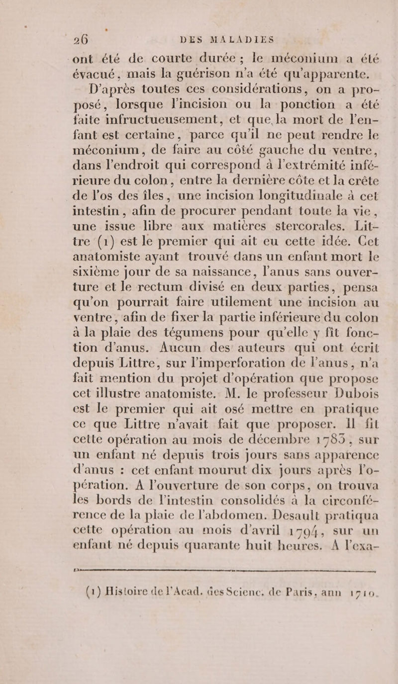 ont été de courte durée ; le méconium a été évacué, mais la guérison n'a été qu'apparente. D’après toutes ces considérations, on a pro- posé, lorsque l'incision ou la ponction a été faite infructueusement, et que, la mort de l’en- fant est certaine, parce qu'il ne peut rendre le méconium, de faire au côté gauche du ventre, dans l’endroit qui correspond à l'extrémité infé- rieure du colon, entre la dernière côte et la crête de l'os des îles, une incision longitudinale à cet intestin , afin de procurer pendant toute la vie, une issue libre aux matières stercorales. Lit- tre (1) est le premier qui ait eu cette idée. Cet anatomiste ayant trouvé dans un enfant mort le sixième jour de sa naissance, l'anus sans ouver- ture et le rectum divisé en deux parties, pensa qu'on pourrait faire utilement une incision au ventre , afin de fixer la partie inférieure du colon à la plaie des tégumens pour qu'elle y fit fonc- tion d’anus. Aucun des auteurs qui ont écrit depuis Littre, sur limperforation de l'anus, n’a fait mention du projet d'opération que propose cet illustre anatomiste. M. le professeur Dubois st le premier qui ait osé mettre en pratique ce que Littre n'avait fait que proposer. Il fil cette opération au mois de décembre 1785, sur un enfant né depuis trois Jours sans apparence d'anus : cet enfant mourut dix jours après l’o- pération. À l'ouverture de son corps, on trouva les bords de l'intestin consolidés à la circonfé- rence de la plaie de l'abdomen. Desault pratiqua cette opération au mois d'avril 1594, sur un L r LA L / enfant né depuis quarante huit heures. A l’exa- (1) Histoire de l'Acad. Ges Science, de Paris, ann 1510