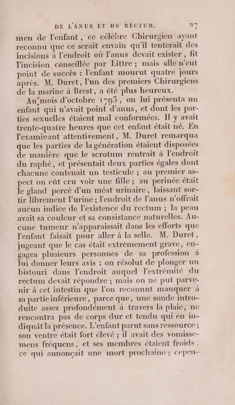 men de l'enfant, ce célèbre Chirurgien ayant reconnu que ce serait envain qu'il tenterait des incisions à l'endroit où l'anus devait exister , fit l'incision conseillée par Littre ; mais elle n'eut point de succès : l'enfant mourut quatre jours après. M. Duret, l’un des premiers Chirurgiens de la marine à Brest, a été plus heureux. Aumois d'octobre 1795, on lui présenta un enfant qui n'avait point d’anus, et dont les par- ties sexuelles étaient mal conformées. Il y avait trente-quaitre heures que cet enfant était né. En l'examirant attentivement, M. Duret remarqua que les parties de la génération étaient disposées de manière que le scrotum rentrait à l'endroit du raphé, et présentait deux parties égales dont chacune contenait un testicule ; au premier as- pect on eût cru voir une fille ; au perinée était le gland percé d’un méat urinaire, laissant sor- tir librement l’urine : l'endroit de l'anus n’offrait aucun indice de l'existence du rectum ; la peau avait sa couleur et sa consistance naturelles. Au- cune tumeur n'apparaissait dans les efforts que l'enfant faisait pour aller à la selle. M. Duret, jugeant que le cas était extrêmement grave, en- gagea plusieurs personnes de sa profession à lui donner leurs avis : on résolut de plonger un bistouri dans l'endroit auquel lextrémité du rectum devait répondre ; mais on ne put parve- nir à cet intestin que l’on reconnut manquer à sa partieinférieure, parce que, une sonde intro- duite assez profondément à travers la plaie, ne rencontra pas de corps dur et tendu qui en in- diquât la présence. L'enfant parut sans ressource ; son ventre était fort élevé ; il avait des vomisse- mens fréquens, et ses membres étaient froids , ce qui annonçait une mort prochaine ; cepen-