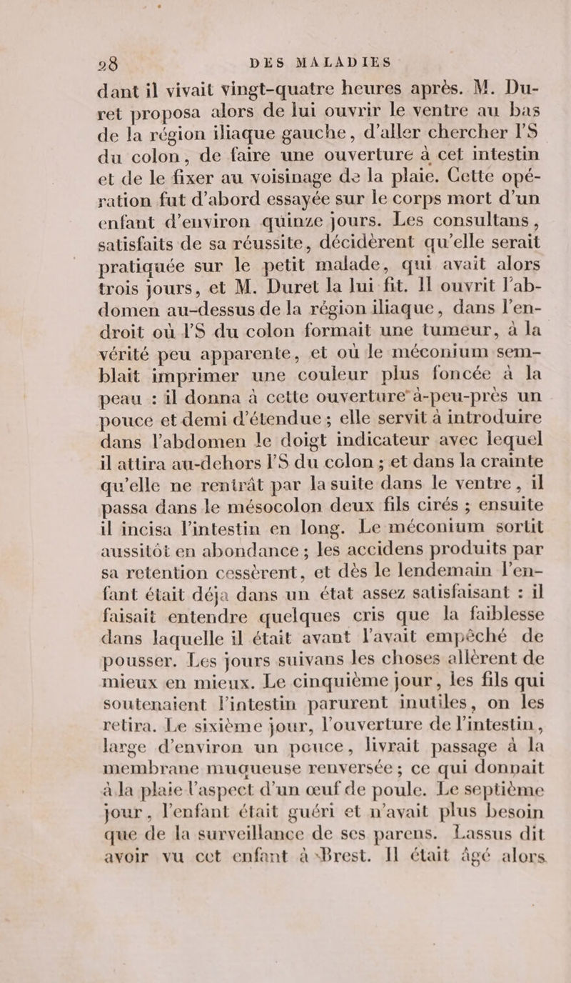 dant il vivait vingt-quatre heures après. M. Du- ret proposa alors de lui ouvrir le ventre au bas de la région iliaque gauche, d'aller chercher PS du colon, de faire une ouverture à cet intestin et de le fixer au voisinage de la plaie. Cette opé- ration fut d’abord essayée sur le corps mort d’un enfant d'environ quinze jours. Les consultans, satisfaits de sa réussite, décidèrent qu’elle serait pratiquée sur le petit malade, qui avait alors trois Jours, et M. Duret la Jui fit. Il ouvrit l’ab- domen au-dessus de la région iliaque, dans l'en- droit où PS du colon formait une tumeur, à la vérité peu apparente, el où le méconium sem- blait imprimer une couleur plus foncée à la peau : il donna à cette ouverture’à-peu-près un pouce et demi d’étendue; elle servit à introduire dans l'abdomen le doigt indicateur avec lequel il attira au-dehors l’'S du colon ; et dans la crainte qu’elle ne rentrât par la suite dans le ventre, il passa dans le mésocolon deux fils cirés ; ensuite il incisa l'intestin en long. Le méconium sortit aussitôt en abondance ; les accidens produits par sa retention cessèrent, et dès le lendemain l’en- fant était déja dans un état assez satisfaisant : il faisait entendre quelques cris que la faiblesse dans laquelle il était avant l'avait empêché de pousser. Les jours suivans les choses allèrent de mieux en mieux. Le cinquième jour, les fils qui soutenaient l'intestin parurent inutiles, on les retira. Le sixième jour, l'ouverture de l'intestin, large d'environ un pouce, livrait passage à la membrane muçgueuse renversée ; ce qui donpait à Ja plaie l'aspect d’un œuf de poule. Le septième jour , l'enfant était guéri et n'avait plus besoin que de la surveillance de ses parens. Lassus dit avoir vu cet enfant à Brest. Il était âgé alors