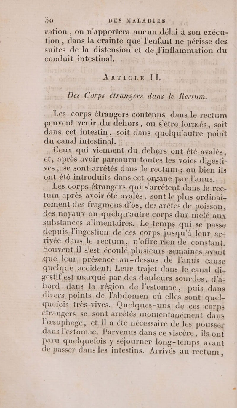 Lun d J0 DES MALADIES ration, on n'apportera aucun délai à son exécu- tion , dans la crainte que l'enfant ne périsse des suites de la distension et de Finflammation du conduit intestinal. Ar To A I. Des Corps étrangers dans le Rectum. Les corps étrangers contenus dans le rectum peuvent venir du dehors, ou s'être formés , SOit dans cet intestin ,.soit dans quelqu’autre point du canal intestinal. fete: Ceux qui viennent du dehors ont été avalés, et, apres avoir parcouru toutes les voies digesti- ves, se sont.arrêtés dans le rectum.;. ou bien ils ont été introduits dans cet organe par l'anus. Les corps. étrangers qui s'arrêtent dans le rec- lum après avoir été ayvalés, sont le plus ordinai- rement des fragmens d'os, des arêtes de poisson, des noyaux ou .quelqu’autre corps dur mélé aux substances alimentaires. Le temps qui se passe depuis J’ingestion de ces corps jusqu’à leur ar- riyée dans le rectum, n’offre rien de constant. Souvent.il s’est écoulé plusieurs :semaines ayant que, leur, présence au-dessus de l'anus cause queique accident, Leur trajet dans le canal di- geslif est marqué par des douleurs sourdes, d'a: bord dans la région de l'estomac, puis dans divers points de l'abdomen où elles sont quel- quefois très-vives.. Quelques-uns de ces COrps étrangers se sont arrêtés momentanément dans l'œsophage, et il a été nécessaire de les pousser dans l'estomac. Parvenus dans ce viscère , is ont paru quelquefois y séjourner long-temps avant de passer dans les intestins. Arrivés au rectum ,