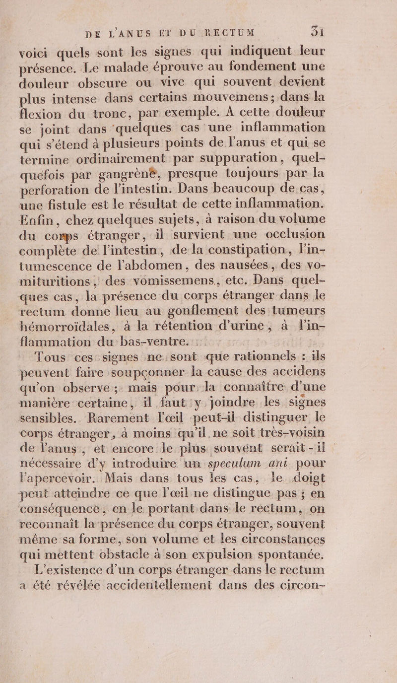 voici quels sont les signes qui indiquent leur présence. Le malade éprouve au fondement une douleur obscure ou vive qui souvent devient plus intense dans certains mouvemens ; dans la flexion du tronc, par exemple. À cette douleur se joint dans ‘quelques cas une inflammation qui s’élend à plusieurs points de l'anus et qui se termine ordinairement par suppuration, quel- quefois par gangrèn®, presque toujours par la perforation de l'intestin. Dans beaucoup de cas, une fistule est le résultat de cette inflammation. Enfin, chez quelques sujets, à raison du volume du comps étranger, il survient une occlusion complète de l'intestin, de la constipation, l'in- tumescence de l'abdomen, des nausées, des vo- mituritions , des vomissemens,, etc. Dans quel- ques cas, la présence du corps étranger dans le rectum donne lieu au gonflement des tumeurs hémorroïdales, à la rétention d'urine, à lin- flammation du bas-ventre. : 7 Tous ces signes ne:sont que rationnels : ils peuvent faire soupconner la cause des accidens qu'on observe ;: mais pour, la connaître d’une manière certaine, il faut y joindre les signes sensibles. Rarement l'œil peut-il distinguer le Corps étranger, à moins qu’il. ne soit très-voisin de l'anus , ét encore le plus souvént serait -il nécéssaire d'y introduire un speculum ant. pour lapercevoir. Maïs dans tous les cas, Île doigt peut atteindre ce que l'œil ne distingue pas ; en conséquence , en le portant dans le rectum, on reconnaît la présence du corps étranger, souvent même sa forme, son volume et les circonstances qui mettent obstacle à son expulsion spontanée. L'existence d’un corps étranger dans le rectum a été révélée accidentellement dans des circon-