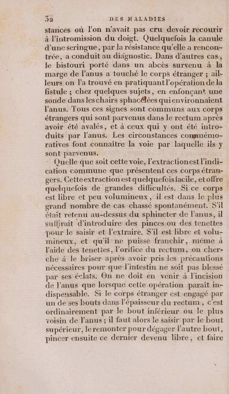 stances où l’on n'avait pas cru devoir recourir à l’intromission du doigt. Quelquefois la canule d’une seringue, par la résistance qu’elle a rencon- trée, a conduit au diagnostic. Dans d’autres cas, le bistouri porté dans un abcès survenu à la marge de l’anus a touché le corps étranger ; ail- leurs on l’a trouvé en pratiquant l'opération de la fistule ; chez quelques sujets, en enfonçant une sonde dans leschairs sphacélées quienvironnaiïent Panus. Tous ces signes sont communs aux corps étrangers qui sont parvenus dans le rectum après avoir été avalés, et à ceux qui y ont été intro- duits par l'anus. Les circonstances conmmémo- ratives font connaître la voie par laquelle ils y sont parvenus. Quelle que soit cette voie, l’extractionest l'indi- cation commune que présentent ces corps étran- gers. Cetteextraction est quelquefoisfacile, etofire quelquefois de grandes difficultés. Si ce corps est libre et peu volumineux, il est dans le plus grand nombre de cas chassé spontanément. S'il était retenu au-dessus du sphincter de l'anus, il suflirait d'introduire des pinces:ou des tenettes pour le saisir et l’extraire. S'il est libre et volu- mineux, et qu'il ne puisse franchir, méme à l'aide des tenettes, l’orifice du rectum, on cher- che à le briser après avoir pris les précautions nécessaires pour que l'intestin ne soit pas blessé par ses éclats. On ne doit en venir à l’incision de l'anus que lorsque cette opération paraît in- dispensable. Si le corps étranger est engagé par un de 3es bouts dans l'épaisseur du rectum , c'est ordinairement par le bout inférieur ou le plus voisin de anus ; il faut alors le saisir par le bout supérieur, leremonter pour dégager l'autre bout, pincer ensuite ce dernier devenu libre, et faire