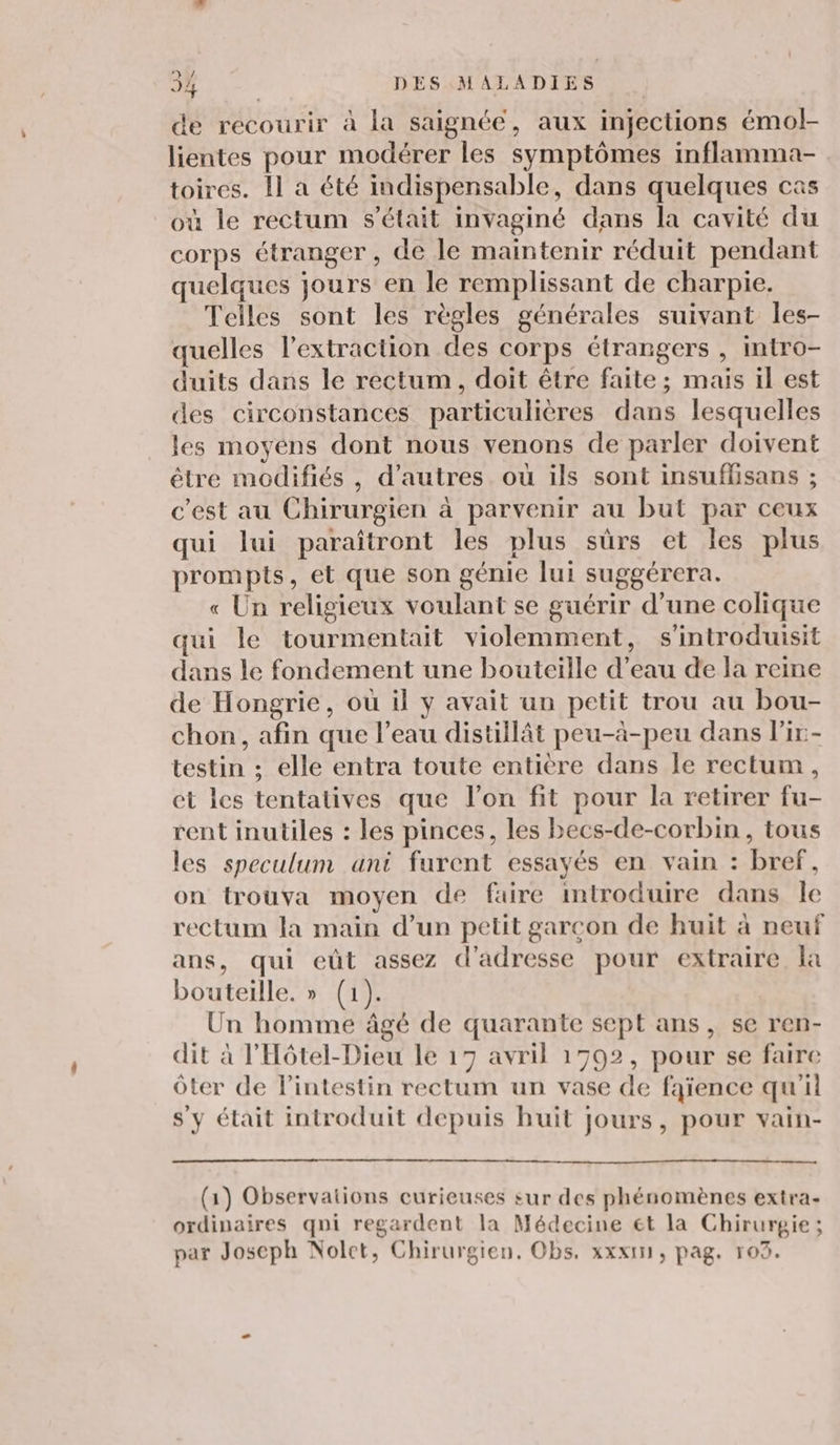 / de recourir à la saignée, aux injections émol- lientes pour modérer les symptômes inflamma- toires. Il a été indispensable, dans quelques cas où le rectum s'était invaginé dans la cavité du corps étranger, de le maintenir réduit pendant quelques jours en le remplissant de charpie. Telles sont les règles générales suivant les- quelles l’extraction des corps étrangers , intro- duits dans le rectum, doit être faite ; mais il est des circonstances particulières dans lesquelles les moyens dont nous venons de parler doivent être modifiés , d’autres où ils sont insuflisans ; c’est au Chirurgien à parvenir au but par ceux qui lui paraîtront les plus sûrs et les plus prompts, et que son génie lui suggérera. « Un religieux voulant se guérir d’une colique qui le tourmentait violemment, s'introduisit dans le fondement une bouteille d’eau de la reine de Hongrie, où il y avait un petit trou au bou- chon, afin que l’eau distillât peu-à-peu dans l'ix- testin ; elle entra toute entière dans le rectum, et les tentatives que l’on fit pour la retirer fu- rent inutiles : les pinces, les becs-de-corbin, tous les speculum ant furent essayés en vain : bref, on trouva moyen de faire introduire dans le rectum la main d’un petit garcon de huit à neuf ans, qui eût assez d'adresse pour extraire la bouteille. » (1) Un homme âgé de quarante sept ans, se ren- dit à l'Hôtel-Dieu le 17 avril 1792, pour se faire ôter de l'intestin rectum un vase de faïence qu'il s'y était introduit depuis huit jours, pour vain- (1) Observations curieuses sur des phénomènes extra- ordinaires qni regardent la Médecine €t la Chirurgie ; par Joseph Nolet, Chirurgien. Obs. xxx, pag. 103.