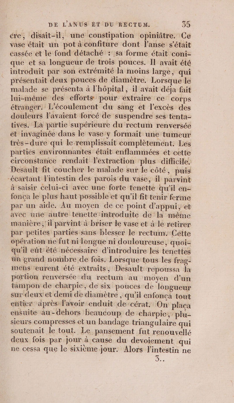 cre, disait-il, uné constipation opiniâtre. Ce vase était un pot à confiture dont l’anse s'était cassée et lé fond détaché : sa forme était coni- que et sa longüeur de trois pouces. Il avait été introduit par son extrémité la moins large, qui présentait deux pouces de diamètre. Lorsque le malade se présenta à l'hôpital, il avait déja fait lui-même des efforts pour extraire ce corps étranger. L'écoulement du sang et l'excès des douleurs l'avaient forcé de suspendre ses tenta tives. La partie supérieure du rectum renversée et invaginée dans le vase:y formait une tumeur très -dure qui le-remplissait complètement. Les parties environnantes était enflammées ét cette circonstance rendait lextraction ‘plus difficile. Desault fit coucher le malade sur le côté, puis “écartant l'intestin des parois du vase, il parvint à saisir celui-ci avec une forte tenette qu’il en- fonça le plus haut possible et qu'il fit tenir ferme par un aide, Âu moyen de ce point d'appui, et avec une autre tenette ‘introduite de la même manière ;'il parvint à briser le vase et à le retirer par petites parties sans blesser le rectum. Cétte opération ne fut ni longue ni douloureuse, quoi- qu'il eüt'été nécessaire d'introduire les tenettes ün grand nombre de fois. Lorsque tous les frag- mens ‘eurent été extraits, Desault repoussa la portion renversée du rectum au moyen d’un tampon de charpie, de six pouces de longueur sar ceux ét demi de diamètre , qu'il enfonca tout enticr apres lavoir enduit de ‘cérat. On plaça ensuite au-dehors beaucoup de charpie, ‘plu- sicurs compresses et un bandage triangulaire qui soutenait le tout. Le pansement fut renouvelle deux fois par jour à cause du devoiement qui ne cessa que le sixième jour. Alors l'intestin ne .