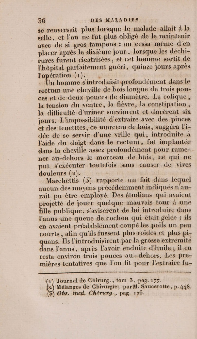 se renversait plus lorsque le malade allait à la selle, et l’on ne fut plus obligé de le maintenir avec de si gros tampons : on céssa même d'en placer après le dixième jour, lorsque les déchi- rures furent cicatrisées , et cet homme sortit de l'hôpital parfaitement guéri, quinze jours après Yopération (1). . Un homme s'introduisitprofondément dans le rectum une cheville de bois longue de trois pou- ces et de deux pouces de diamètre. La colique, la tension du ventre, la fièvre, la constipation , la difficulté d’uriner survinrent et durèrent six jours. L'impossibilité d'extraire avec des pinces et des tenetttes, ce morceau de bois, suggéra l'i- dée de se servir d’une vrille qui, introduite à l'aide du doigt dans le rectum, fut implantée dans la cheville assez profondément pour rame-. ner au-dehors le morceau de bois, ce qui ne put s’exécuter toutefois sans causer de vives douleurs (2). Marchettis (3) rapporte un fait dans lequel aucun des moyens précédemment indiqués n'au- rait pu être employé. Des étudians qui avaient projetté de jouer quelque mauvais tour à une fille publique, s'avisèrent de lui introduire dans l'anus une queue de cochon qui était gelée : ils en avaient préalablement coupé les poils un peu courts , afin qu'ils fussent plusroides et plus pi- quans. Ils l'introduisirent par la grosse extrémité dans l'anus, après lavoir enduite d'huile ; ilen resta environ trois pouces au -dehors. Les pre- mières tentatives que l’on fit pour l’extraire fu- PE TRE RCE OS de (1) Journal de Chirurg., tom 3, pag. 177. ù Mélanges de Chirurgie; par M. Saucerotte, p.448. 3) Obs. med. Chirurg., pag. 126.