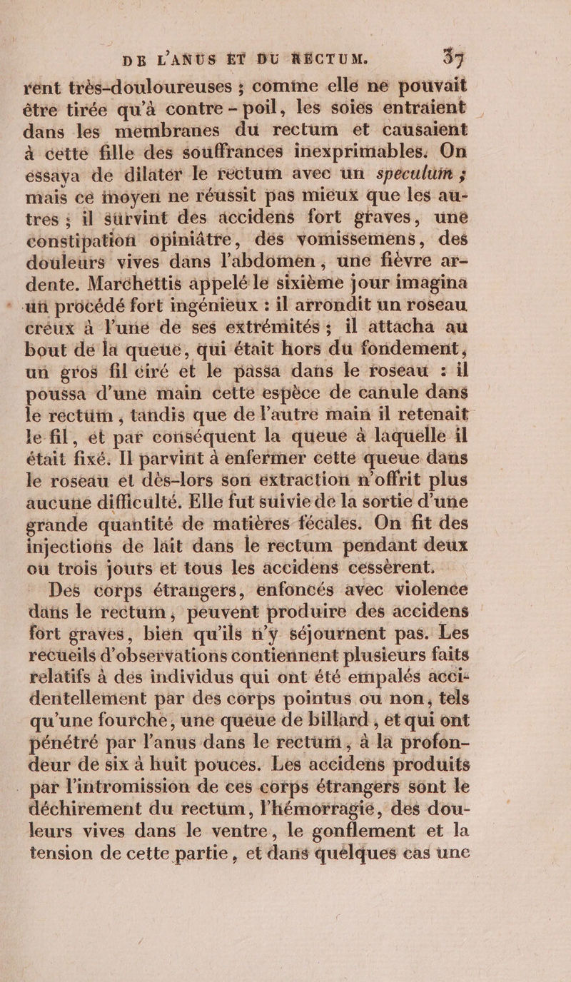 rent très-douloureuses ; comime ellé ne pouvait être tirée qu'à contre - poil, les soies entraient dans les membranes du rectum et causaient à cette fille des souffrances inexprimables. On éssaya de dilatér le rectum avec un specului ; mais cé imoyeni ne réussit pas mieux que les au- tres : il sürvint des accidens fort graves, unë constipation opiniâtre, dés vomissemens, des douleurs vives dans l'abdomen, une fièvre ar- dente. Marchéttis appelé le sixième jour imagina * uñ procédé fort ingénieux : il arrondit un roseau créux à l'uné de ses extrémités ; il attacha au bout de la queté, qui était hors du fondement, un gros fil ciré et le passa dans le roseau : il poussa d’une main celte espèce de canule dans le réctüin , tandis que de l’autre main il retenait le fil, ét par conséquent la queue à laquelle il était fixé. Il parvinit à enfermer cette queue dans le roseau el dès-lors son extraction m’offrit plus aucune difficulté. Elle fut suivie de la sortie d'uñe grande quantité de matières fécales. On fit des injections de lait dans le rectum pendant deux ou trois jouts et tous les accidens cessèrent. Des corps étrangers, enfoncés avec violence dans le rectum, peuvent produire des accidens fort graves, bien qu'ils w’y séjournent pas. Les recueils d'observations contiennent plusieurs faits relatifs à dés individus qui ont été empalés acci: dentellement par des corps pointus ou non, tels qu'une fourche, une queue de billard , et qui ont pénétré par l'anus dans le recturñ ; à la profon- deur de six à huit pouces. Les accidens produits . par l’intromission de ces corps étrangers sont le déchirement du rectum, l’hémorragié, des dou- leurs vives dans le ventre, le gonflement et la tension de cette partie, et danis quelques cas une