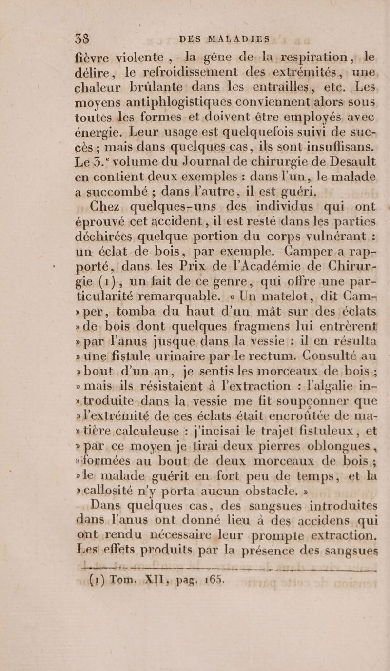fièvre violente , la gêne dela respiration ;: le délire, le refroidissement des extrémités, une, chaleur brûlante: dans les entrailles, etc. Les moyens antiphlogistiques conviennent alors sous toutes des formes et doivent être employés, avec énergie. Leur usage est quelquefois suivi de suc- cès ; mais dans quelques cas , ils sont insuflisans. Le 3.° volume du Journal de chirurgie de Desault en contient deux exemples : dans l’un, le malade a succombé ; dans l’autre, il est guéri. Chez. quelques-uns des individus qui ont éprouvé cet accident, il'est resté dans les parties déchirées quelque portion du corps vulnérant : un éclat de bois, par exemple. Camper a rap- porté, dans. les Prix de l'Académie de Chirur- gie (1), un fait de ce genre, qui offre une par- ticularité remarquable. « Un matelot, dit Cam- » per, tomba du haut d’un mât sur des éclats » de: bois dont quelques fragmens lui entrèrent » par l'anus jusque, dans la vessie : il en résulta » une fistule urinaire par le rectum. Consulté au »bout d’un an, je sentis les morceaux de bois ; » mais-ils résistaient à l’extraction : lalgalie in- ».troduite dans la, vessie me fit soupconner que » l'extrémité de ces éclats était encroûtée de ma- » tière calculeuse : j'incisai le trajet fistuleux, et » par ce moyen je Lirai deux pierres oblongues, »formées au bout de deux morceaux de bois ; »le, malade guérit en. fort peu de temps, et la » Callosité n’y porta aucun obstacle. » Dans quelques cas, des sangsues introduites dans l'anus ont donné lieu à des accidens qui ont rendu nécessaire leur prompie extraction. Les! effets produits par la présence des sangsues PENSE fie Hi A 4 CHR Z IL. L'iix (1) Tom. XII, pag. 165.