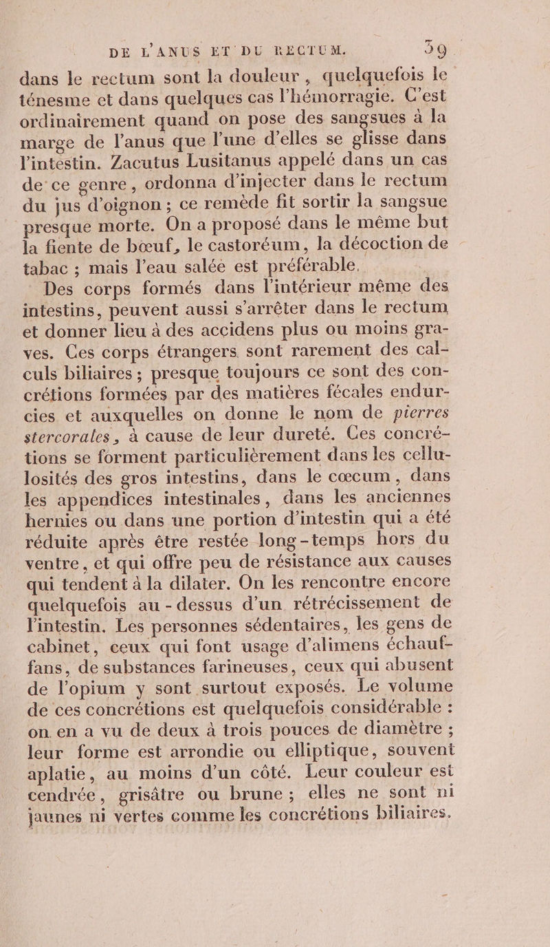 dans le rectum sont la douleur, quelquefois le ténesme et dans quelques cas l'hémorragie. C'est ordinairement quand on pose des sangsues à la marge de l’anus que l’une d'elles se glisse dans l'intestin. Zacutus Lusitanus appelé dans un cas de ce genre, ordonna d’injecter dans le rectum du jus d’oignon ; ce remède fit sortir la sangsue presque morte. On a proposé dans le même but la fiente de bœuf, le castoréum, la décoction de tabac ; mais l’eau salée est préférable, Des corps formés dans l'intérieur même des intestins, peuvent aussi s'arrêter dans le rectum et donner lieu à des accidens plus ou moins gra- ves. Ces corps étrangers sont rarement des cal- culs biliaires ; presque toujours ce sont des con- crétions formées par des matières fécales endur- cies et auxquelles on donne le nom de pierres stercorales, à cause de leur dureté. Ces concré- tions se forment particulièrement dans les cellu- losités des gros intestins, dans le cœcum, dans les appendices intestinales, dans les anciennes hernies ou dans une portion d’intestin qui a été réduite après être restée long-temps hors du ventre , et qui offre peu de résistance aux causes qui tendent à la dilater. On les rencontre encore quelquefois au - dessus d’un rétrécissement de l'intestin. Les personnes sédentaires, les gens de cabinet, ceux qui font usage d’alimens échaut- fans, de substances farineuses, ceux qui abusent de l’opium y sont surtout exposés. Le volume de ces concrétions est quelquefois considérable : on. en a vu de deux à trois pouces de diamètre ; leur forme est arrondie ou elliptique, souvent aplatie, au moins d’un côté. Leur couleur est cendrée, grisâtre ou brune; elles ne sont ni jaunes ni vertes comme les concrétions biliaires.