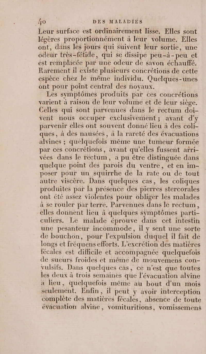 Leur surface est ordinairement lisse, Elles sont légères proportionnément à leur volume. Elles ont, dans les jours qui suivent leur sortie, une odeur très-fétide, qui se dissipe peu-à-peu et est rempläcée par une odeur de savon échauffé. Rarement il existe plusieurs concrétions de cette espèce chez le même individu. Quelques-unes ont pour point central des noyaux. Les symptômes produits par Ces concrétions varient à raison de leur volume et de leur siège. Celles qui sont parvenues dans le rectum doi- vent nous occuper exclusivement ; avant d'y parvenir elles ont souvent donné lieu à des coli- ques, à des nausées, à la rareté des évacuations alvines ; quelquefois même une tumeur formée par ces concrétions, avant qu’elles fussent arri- vées dans le rectum, a pu être distinguée dans quelque point des parois du ventre, et en im- poser pour un squirrhe de la rate ou de tout autre viscère. Dans quelques cas, les coliques produites par la présence des pierres stercorales ont été assez violentes pour obliger les malades à se rouler par terre. Parvenues dans le rectum, elles donnent lieu à quelques symptômes parti- culiers. Le malade éprouve dans cet intestin une pesanteur incommode, il y sent une sorte de bouchon, pour l'expulsion duquel il fait de longs et fréquens efforts. L’excrétion des matières fécales est difficile et accompagnée quelquefois de sueurs froides et même de mouvemens con- vulsifs. Dans quelques cas, ce n’est que toutes les deux à trois semaines que l'évacuation alvine a lieu, quelquefois même au bout d'un mois seulement. Enfin, il peut y avoir interception complète des matières fécales, absence de toute évacuation alvine, vomituritions, vomissemens