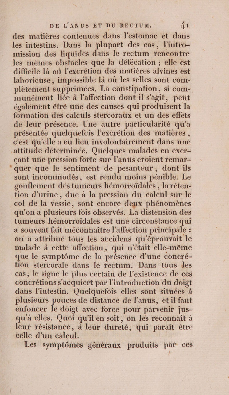 dés matières contenues dans l'estomac et dans les intestins. Dans la plupart des cas, lintro- mission des liquides dis le rectum rencontre les mêmes obstacles que la défécation ; elle est difficile là où l’excrétion des matières Alviriés est laborieuse , impossible là où les selles sont com- plètement supprimées. La constipation , si Com- munément liée à l'affection dont il s’agit, peut également êtré une des causes qui produisent la formation des calculs stercoraüx et un des effets de leur présence. Une autre particularité qu’a présentée quelquefois l'excrétion des matières, c'est qu'elle a eu lieu involontairement dans une L2 çañt une pression forte sur l’anus croient remar- qüer que le sentiment de pesanteur , dont ils sont incommodés, est rendu moins pénible. Le gonflement dés tumeurs Hémorroïdales , la réten- tion d'urine , due à la pression du calcul sur le col de la vessie, sont encore deux phénomènes qu'on à plusieurs fois observés. La distension des tumeurs hémorroïdales est une circonstance qui a souveñt fait méconnaître l'affection principale : on a attribué tous les accidens qu'éprouvait le malade à cette affection, qui n'était elle-même que le symptôme de la présence d’une concré- tion stercorale dans lé rectum. Dans tous les cas, le signe le lus certain de l'existence de ces concrétions $ ‘acquiert par l'introduction du doigt dans l'intestin. Quelquefois elles sont situées à plusieurs pouces dé distance de l'anus, et il faut enfoncer le doigt avec force pour parvenir jus- qu'à elles. Quoi qu il en soit, on les reconnaît à leur résistance, à leur dureté; qui paraît être celle d’un calcul. Les symptômes généraux produits par ces.