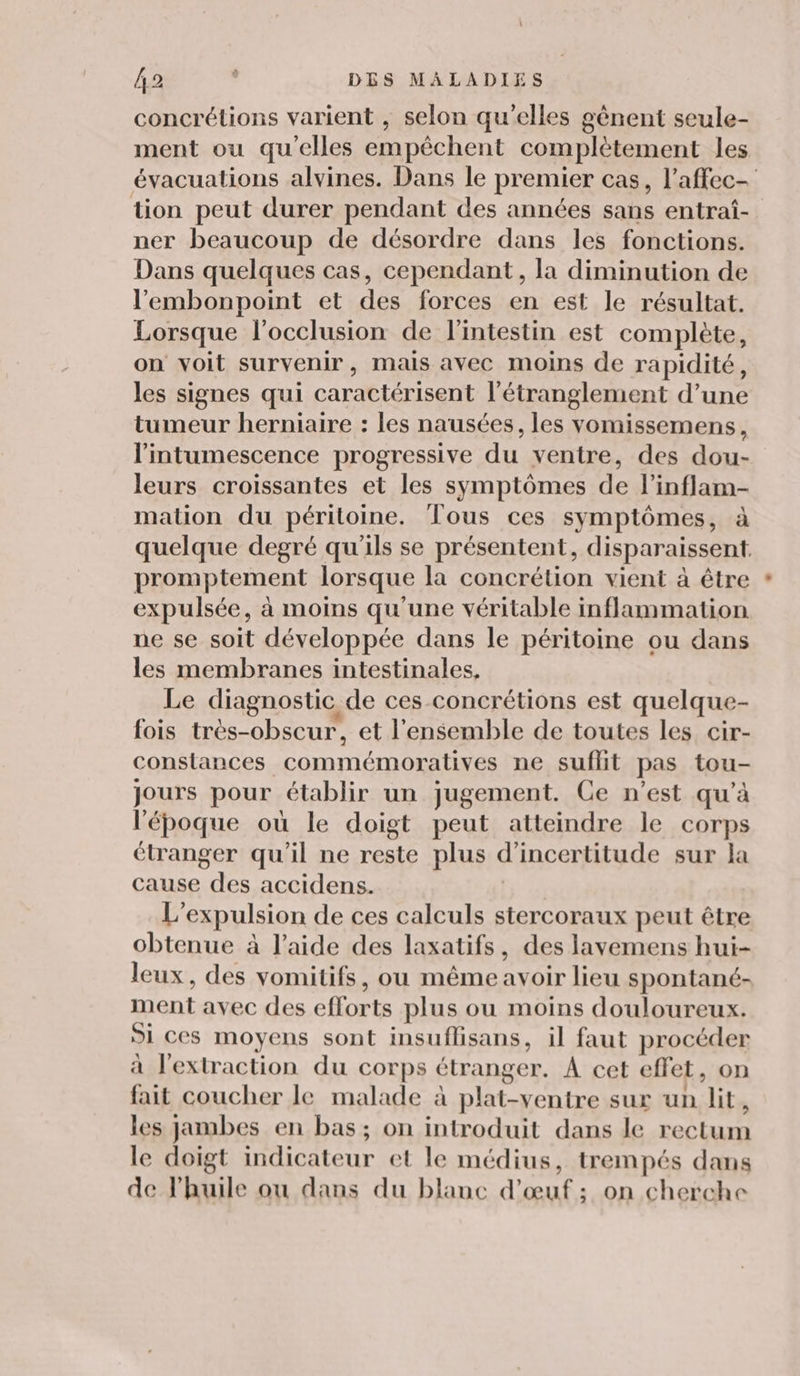 concrétions varient , selon qu’elles gènent seule- ment ou qu'elles empêchent complètement les évacuations alvines. Dans le premier cas, l’affec- tion peut durer pendant des années sans entraf- ner beaucoup de désordre dans les fonctions. Dans quelques cas, cependant, la diminution de l’'embonpoint et des forces en est le résultat. Lorsque locclusion de l'intestin est complète, on voit survenir, mais avec moins de rapidité, les signes qui caractérisent l’étranglement d’une tumeur herniaire : les nausées, les vomissemens, l'intumescence progressive du ventre, des dou- leurs croissantes et les symptômes de l’inflam- mation du péritoine. Tous ces symptômes, à quelque degré qu'ils se présentent, disparaissent. promptement lorsque la concrétion vient à être expulsée, à moins qu’une véritable inflammation ne se soit développée dans le péritoine ou dans les membranes intestinales, Le diagnostic de ces-concrétions est quelque- fois très-obscur, et l'ensemble de toutes les cir- constances commémoratives ne suflit pas tou- jours pour établir un jugement. Ce n’est qu’à l'époque où le doigt peut atteindre le corps étranger qu'il ne reste plus d'incertitude sur la cause des accidens. | L’expulsion de ces calculs stercoraux peut être obtenue à l’aide des laxatifs, des lavemens hui- leux, des vomitifs, ou même avoir lieu spontané- ment avec des efforts plus ou moins douloureux. Si ces moyens sont insuflisans, il faut procéder à l'extraction du corps étranger. A cet effet, on fait coucher le malade à plat-ventre sur un lit, les jambes en bas; on introduit dans le rectum le doigt indicateur et le médius, trempés dans de l'huile ou dans du blanc d'œuf ; on cherche