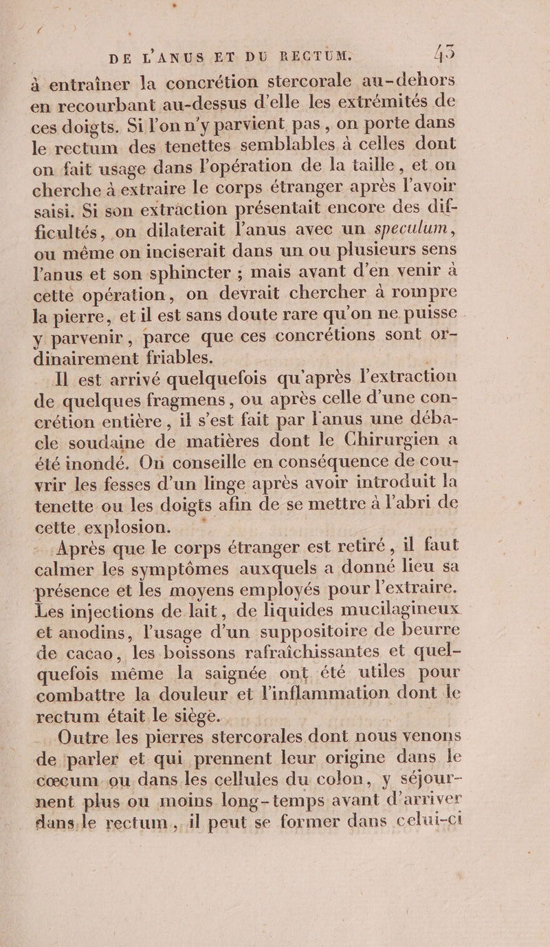 à entraîner la concrétion stercorale au-dehors en recourbant au-dessus d'elle les extrémités de ces doigts. Si l’on n'y parvient pas, on porte dans le rectum des tenettes semblables à celles dont on fait usage dans lopération de la taille, et on cherche à extraire le corps étranger après l'avoir saisi. Si son extraction présentait encore des dif- ficultés, on dilaterait l'anus avec un speculum, ou même on inciserait dans un ou plusieurs sens l'anus et son sphincter ; mais avant d'en venir à cette opération, on devrait chercher à rompre la pierre, et il est sans doute rare qu'on ne puisse y parvenir, parce que ces concrélions sont 0r- dinairement friables. Il est arrivé quelquefois qu'après l'extraction de quelques fragmens , ou après celle d’une con- crétion entière , il s’est fait par l'anus une déba- cle soudaine de matières dont le Chirurgien a été inondé. On conseille en conséquence de cou- vrir les fesses d’un linge après avoir introduit la tenette ou les doigts afin de se mettre à l’abri de cette explosion. Après que le corps étranger est retiré, il faut calmer les symptômes auxquels a donné lieu sa présence et les moyens employés pour l’extraire. Les injections de lait, de liquides mucilagineux et anodins, l'usage d’un suppositoire de beurre de cacao, les boissons rafraîchissantes et quel- quefois même la saignée ont, été utiles pour combattre la douleur et l’inflammation dont le rectum était le siège. a Outre les pierres stercorales dont nous venons de parler et qui prennent leur origine dans le cœcum-ou dans les cellules du colon, y séjour- nent plus ou moins long-temps avant d'arriver dans.le rectum. il peut se former dans celui-ci
