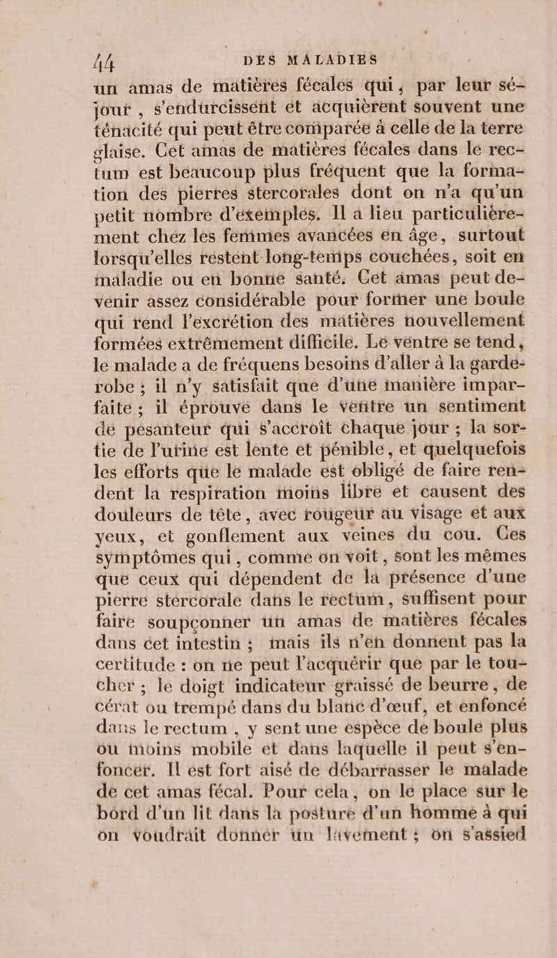 un amas de matières fécales qui, par leur sé- jout , s’endurcissént ét acquièrent souvent une ténacité qui peut être comparée à celle de la terre glaise. Cet amas de matières fécales dans lé rec- tum est beaucoup plus fréquent que la forma- tion des pierres stercorales dont on n’a qu'un petit nombre d’eéxetnples. Il a lieu particulière- ment chéz les femimes avancées en âge, surtout lorsqu'elles réstent long-tenips couchées, soit en maladie ou en bontie santé. Get amas peut de- venir assez considérable pour fortñer une boule qui rend l’excrétion des matières nouvellement formées extrêmement difficile. Le ventre se tend, le malade a de fréquens besoins d’aller à la garde- robe ; il n’y satisfait que d’une manière impar- faite ; il éprouve dans le vetitre un sentiment dé pésanteur qui s'accroît chaque jour ; la sor- tie de lutinie est lente et pénible, et quelquefois les efforts que lé malade est obligé de faire ren- dent la respiration moins libre et causent des douleurs de tête, avec rougeur au visage et aux yeux, et gonflement aux veines du cou. Ces symptômes qui, comme on voit, sont les mêmes que ceux qui dépendent de la présence d’une pierre stercorale dans le rectum, suffisent pour faire soupconner tn amas de matières fécales dans cet intestin ; mais ils n’en donnent pas la certitude : on re peut l’acquérir que par le tou- cher ; le doigt indicateur graissé de beurre , de cérat ou trempé dans du blatic d'œuf, et enfoncé dans le rectum , y sent une espèce de boule plus où moins mobile et dans laquelle il peut s'en- foncér. Il est fort aisé de débarrasser le malade dé cet amas fécal. Pour cela, on le place sur le bord d’un lit dans la posture d’un homme à qui on voudrait donnér un livement ; ôn S'assietl