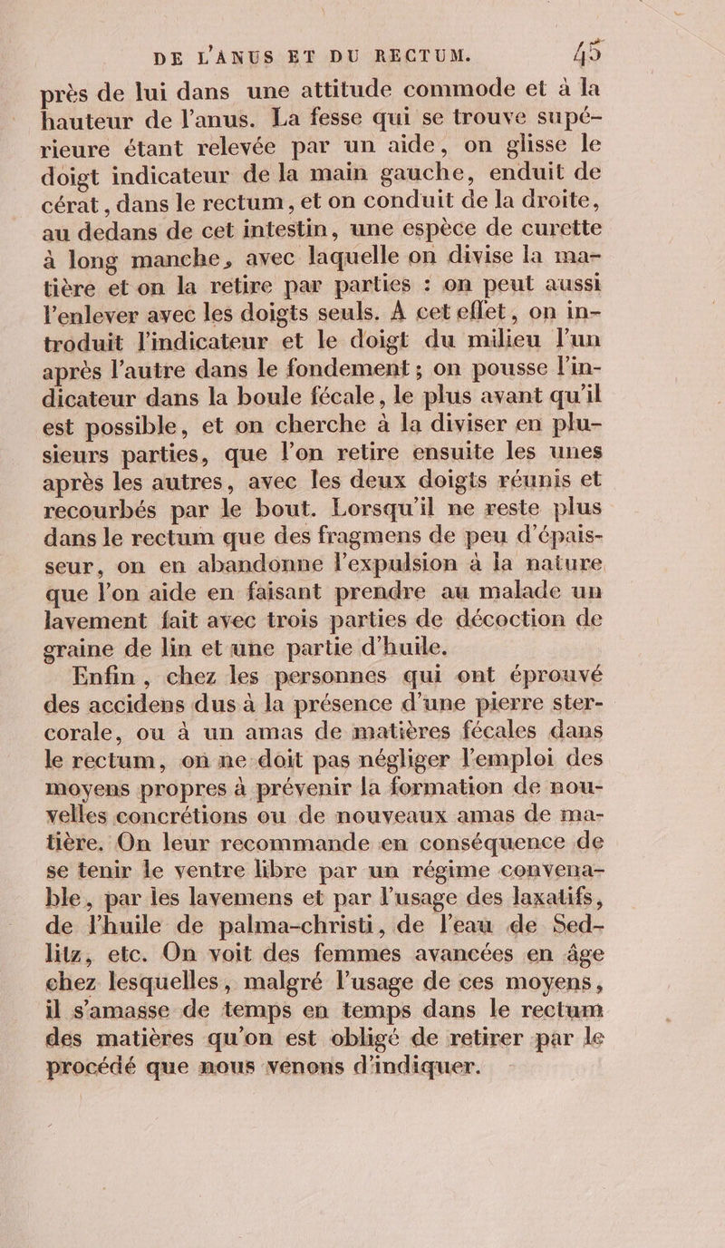 he près de lui dans une attitude commode et à la hauteur de l'anus. La fesse qui se trouve supé- rieure étant relevée par un aide, on glisse le doigt indicateur de la main gauche, enduit de cérat , dans le rectum, et on conduit de la droite, au dedans de cet intestin, une espèce de curette à long manche, avec laquelle on divise la ma- tière et on la retire par parties : on peut aussi l'enlever avec les doigts seuls. À cet eflet, on in- troduit l'indicateur et le doigt du milieu l’un après l’autre dans le fondement ; on pousse l'in- dicateur dans la boule fécale, le plus avant qu'il est possible, et on cherche à la diviser en plu- sieurs parties, que l’on retire ensuite les unes après les autres, avec Îles deux doigts réunis et recourbés par le bout. Lorsqu'il ne reste plus dans le rectum que des fragmens de peu d’'épais- seur, on en abandonne l’expulsion à la nature que l’on aide en faisant prendre au malade un lavement fait avec trois parties de décoction de graine de lin et une partie d'huile. Enfin, chez les personnes qui ont éprouvé des accidens dus à la présence d’une pierre ster- corale, où à un amas de matières fécales dans le rectum, on ne doit pas négliger l'emploi des moyens propres à prévenir la formation de nou- velles concrétions ou de nouveaux amas de ma- tière. On leur recommande en conséquence de se tenir le ventre libre par un régime convena- ble, par les lavemens et par l'usage des laxatifs, de l'huile de palma-christi, de l’eau de Sed- litz, etc. On voit des femmes avancées en âge chez lesquelles, malgré l’usage de ces moyens, il s'amasse de temps en temps dans le rectum des matières qu'on est obligé de retirer par le procédé que mous venons d'indiquer.