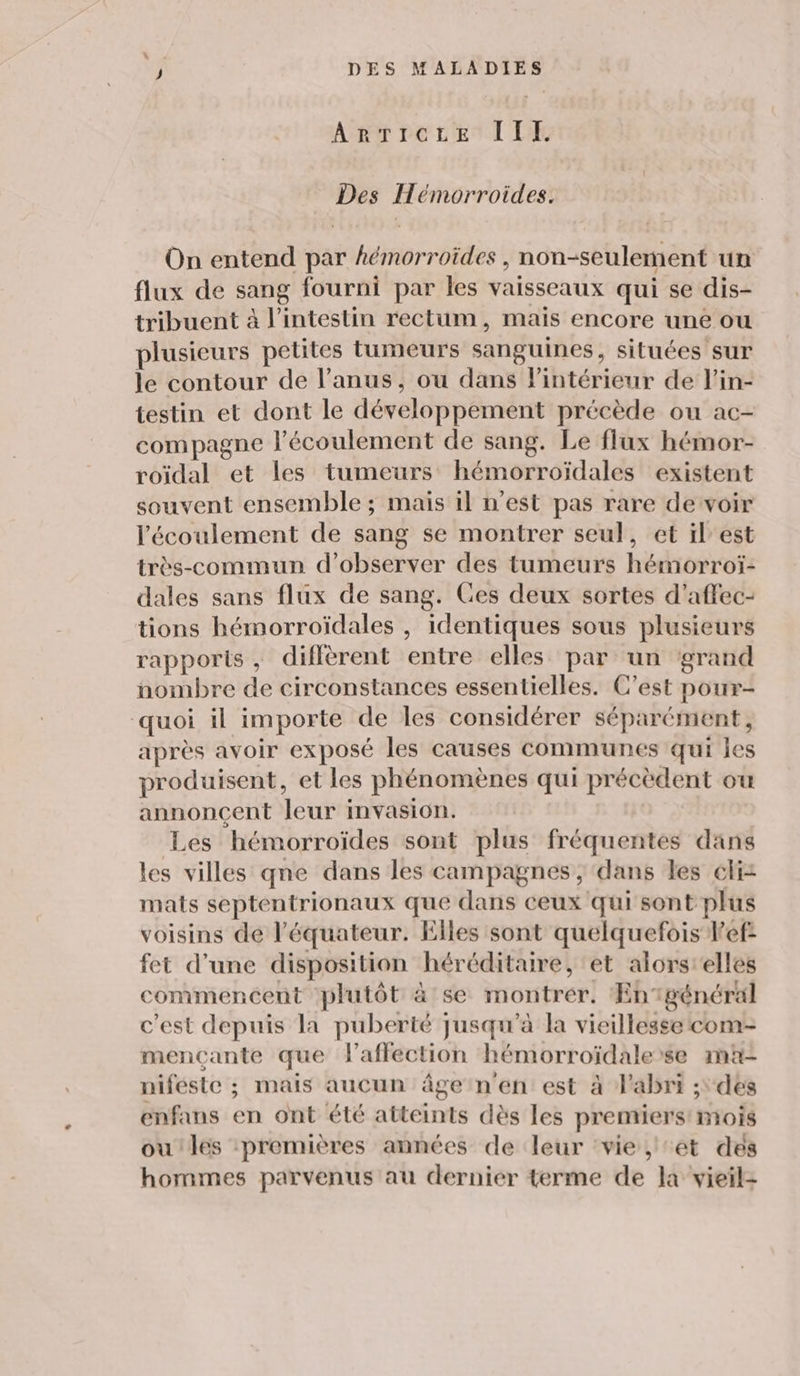 ARTicezEe II. Des Hémorroides. On entend par hémorroïdes , non-seulement un flux de sang fourni par les vaisseaux qui se dis- tribuent à l'intestin rectum, mais encore une ou plusieurs petites tumeurs sanguines, situées sur le contour de l'anus, ou dans l'intérieur de l'in- testin et dont le développement précède ou ac- compagne l'écoulement de sang. Le flux hémor- roïdal et les tumeurs hémorroïdales existent souvent ensemble ; mais il n’est pas rare de voir l'écoulement de sang se montrer seul, et il'est très-commun d'observer des tumeurs hémorroï- dales sans flux de sang. Ces deux sortes d’affec- tions hémorroïdales , identiques sous plusieurs rapports, diffèrent entre elles par un grand nombre de circonstances essentielles. C’est pour- quoi il importe de Îles considérer séparément, après avoir exposé les causes communes qui les produisent, et les phénomènes qui précèdent ou annoncent leur invasion. Les hémorroïdes sont plus fréquentes dans les villes qne dans les campagnes ; dans les éli: mats septentrionaux que dans ceux qui sont plus voisins de l'équateur. Elles sont quelquefois Pef: fet d’une disposition héréditaire, et alorsrelles commencent plutôt à se montrer. Engénéral c’est depuis la puberté jusqu’à la vieillesse com- mencante que laffection hémorroïdalerse ma- niféste ; mais aucun âge n'en est à l'abri ; des enfans en ont été atteints dès les premiers mois ou les :premières années de leur ‘vie, et des hommes parvenus au dernier terme de la vieil-