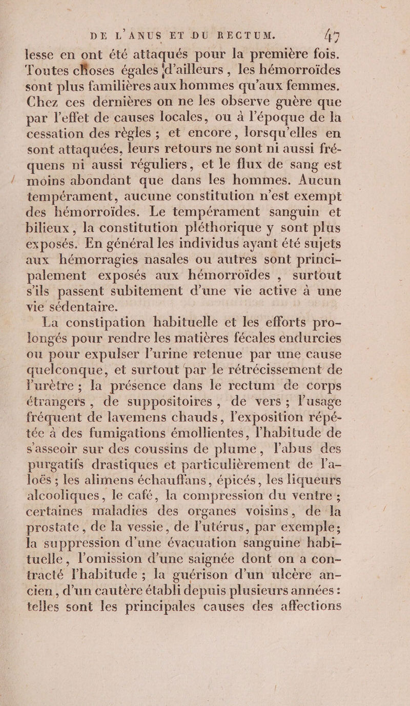 lesse en ont été attaqués pour la première fois. Toutes choses égales ‘d’ailleurs , les hémorroïdes sont plus familières aux hommes qu'aux femmes. Chez ces dernières on ne les observe guère que par l'effet de causes locales, où à l'époque de la cessation des règles ; et encore, lorsqu'elles en sont attaquées, leurs retours ne sont ni aussi fré- quens ni aussi réguliers, et le flux de sang est moins abondant que dans les hommes. Aucun tempérament, aucune constitution n'est exempt des hémorroïdes. Le tempérament sanguin et bilieux , la constitution pléthorique y sont plus exposés. En général les individus ayant été sujets aux hémorragies nasales ou autres sont princi- palement exposés aux hémorroïdes , surtout s'ils passent subitement d’une vie active à une vie sédentaire. La constipation habituelle et les efforts pro- longés pour rendre les matières fécales endurcies ou pour expulser l’urine retenue par une cause quelconque, et surtout par le rétrécissement de Vurétre ; la présence dans le rectum de corps étrangers , de suppositoires, de vers ; l’usage fréquent de lavemens chauds, l'exposition répé- tée à des fumigations émollientes, l'habitude de s'asseoir sur des coussins de plume, l'abus des purgatifs drastiques et particulièrement de Pa- loës ; les alimens échauffans, épicés, les liqueurs alcooliques, le café, la compression du ventre ; certaines maladies des organes voisins, de la prostate, de la vessie, de l'utérus, par exemple; la suppression d’une évacuation sanguine habi- tuelle, lomission d’une saignée dont on a con- tracté lhabitude ; la guérison d'un ulcère an- cien, d’un cautère établi depuis plusieurs années : telles sont les principales causes des affections