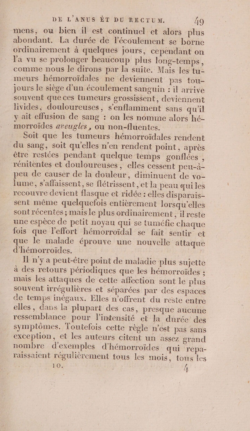 mens, où bien il est continuel et alors plus abondant. La durée de l'écoulement se borne ordinairement à quelques jours, cependant on Ya vu se prolonger beaucoup plus long-temps, comme nous le dirons par la suite. Mais les tu- meurs hémorroïdales ne deviennent pas tou- jours le siège d’un écoulement sanguin : il arrive souvent que ces tumeurs grossissent, deviennent livides, douloureuses, s’enflamment sans qu'il y ait effusion de sang : on les nomme alors hé- morroïdes aveugles, ou non-fluentes. Soit que les tumeurs hémorroïdales rendent du sang, soit qu'elles n’en rendent point, après être restées pendant quelque temps gonflées , rénitentes et douloureuses, elles cessent peu-a- peu de causer de la douleur, diminuent de vo- fume, s’affaissent, se flétrissent , et la peau qui les - recouvre devient flasque et ridée : elles disparais- sent même quelquefois entièrement lorsqu'elles sont récentes ; mais le plus ordinairement, il reste une espèce de petit noyau qui se tuméfie chaque fois que l'effort hémorroïdal se fait sentir et que le malade éprouve une nouvelle attaque d'hémorroïdes. Font Il n'y a peut-être point de maladie plus sujette à des retours périodiques que les hémorroïdes ; mais les attaques de cette affection sont le plus souvent irrégulières et séparées par des espaces de temps inégaux. Elles n’offrent du reste entre elles, dans la plupart des cas, presque aucune ressemblance pour l'intensité et la durée des symptômes. Toutefois cette règle n'ést pas sans exception, et les auteurs citent un assez grand nombre d'exemples d’hémorroïdes qui répa- raissaient régulièrement tous les mois, tous les FO: “1 Le /