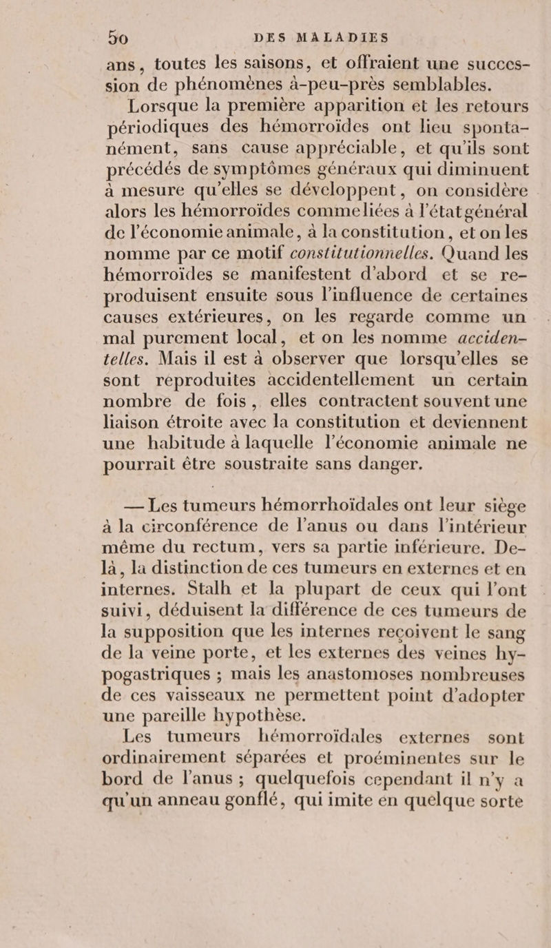 ans, toutes les saisons, et offraient une succes- sion de phénomènes à-peu-près semblables. Lorsque la première apparition et les retours périodiques des hémorroïdes ont lieu sponta- nément, sans Cause appréciable, et qu'ils sont précédés de symptômes généraux qui diminuent à mesure qu'elles se développent, on considère alors les hémorroïdes commeliées à l'état général de l’économie animale, à la constitution, et on les nomme par ce motif constitutionnelles. Quand les hémorroïdes se manifestent d'abord et se re- produisent ensuite sous l'influence de certaines causes extérieures, on les regarde comme un mal purement local, et on les nomme acciden- telles. Mais il est à observer que lorsqu'elles se sont reproduites accidentellement un certain nombre de fois, elles contractent souvent une liaison étroite avec la constitution et deviennent une habitude à laquelle l’économie animale ne pourrait être soustraite sans danger. — Les tumeurs hémorrhoïdales ont leur siège à la circonférence de l'anus ou dans l’intérieur même du rectum, vers sa partie inférieure. De- là, la distinction de ces tumeurs en externes et en internes. Stalh et la plupart de ceux qui l'ont suivi, déduisent la différence de ces tumeurs de la supposition que les internes reçoivent le sang de la veine porte, et les externes des veines hy- pogastriques ; mais les anastomoses nombreuses de ces vaisseaux ne permettent point d'adopter une pareille hypothèse. Les tumeurs hémorroïdales externes sont ordinairement séparées et proéminentes sur le bord de l'anus ; quelquefois cependant il n’y a qu'un anneau gonflé, qui imite en quelque sorte