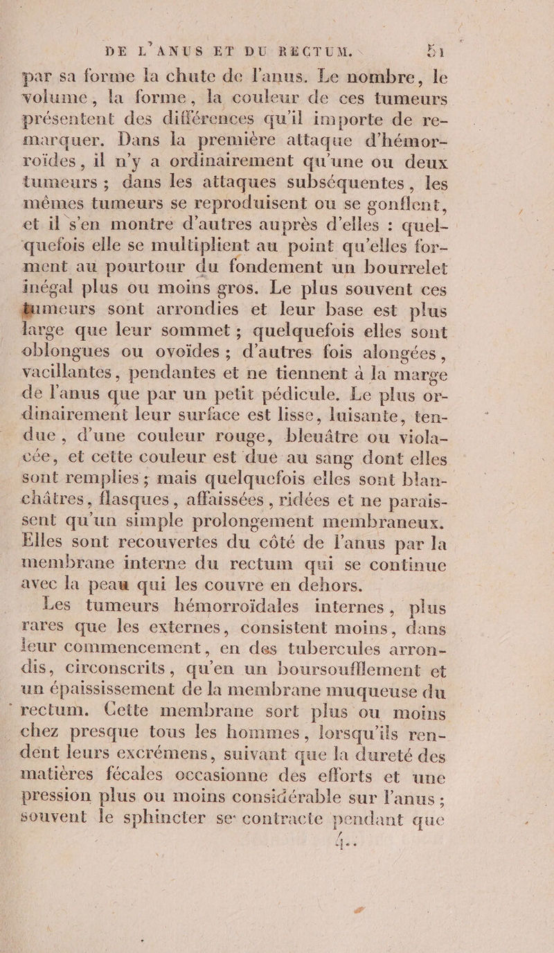 par sa forme la chute de l'anus. Le nombre, le volume, la forme, la couleur de ces tumeurs présentent des différences qu'il importe de re- marquer. Dans la première attaque d’hémor- roïdes , il n’y a ordinairement qu’une ou deux tumeurs ; dans les attaques subséquentes, les mêmes tumeurs se reproduisent ou se gonflent, et il s'en montré d’autres auprès d'elles : quel- quefois elle se multiplient au point qu'elles for- ment au pourtour du fondement un bourrelet inégal plus ou moins gros. Le plus souvent ces fumeurs sont arrondies et leur base est plus large que leur sommet ; quelquefois elles sont _oblongues ou ovoïdes ; d’autres fois alongées, vacillantes, pendantes et ne tiennent à la marge de l'anus que par un petit pédicule. Le plus or- dinairement leur surface est lisse, luisante, ten- due, d’une couleur rouge, bleuâtre ou viola- vée, et cette couleur est due au sang dont elles sont remplies ; mais quelquefois elles sont blan- châtres, flasques, affaissées , ridées et ne parais- sent qu'un simple prolongement membraneux. Ëlles sont recouvertes du côté de l'anus par la membrane interne du rectum qui se continue avec la peau qui les couvre en dehors. Les tumeurs hémorroïdales internes, plus rares que les externes, consistent moins, dans leur commencement, en des tubercules arron- dis, circonscrits, qu'en un boursoufflement et un épaississement de la membrane muqueuse du ‘rectum. Cette membrane sort plus ou moins chez presque tous les hommes, lorsqu'ils ren- dent leurs excrémens, suivant que la dureté des matières fécales occasionne des efforts et une pression plus ou moins considérable sur l'anus : souvent le sphincier se: contracte pendant que . ue #