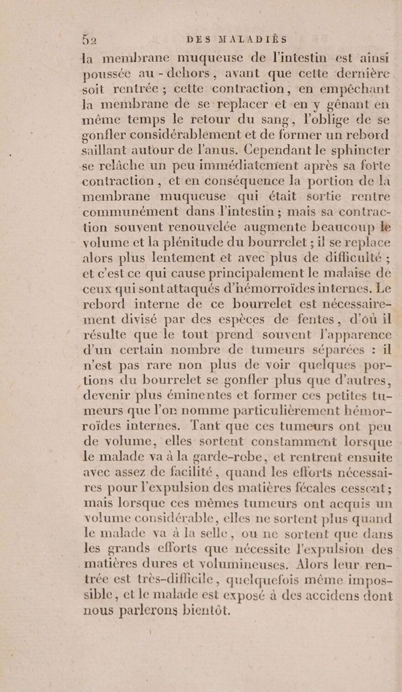 la membrane muqueuse de l'intestin est ainsi poussée au - dehors, avant que cette dernière soit rentrée ; cette contraction, en empêchant la membrane de se replacer et en y gênant en même temps le retour du sang, l'oblige de se gonfler considérablement et de former un rebord saillant autour de l'anus. Cependant le sphincter se relâche un peu immédiatement après sa forte contraclion , et en conséquence la portion de la membrane muqueuse qui était sortie rentre communément dans l'intestin ; mais sa contrac- tion souvent renouvelée augmente beaucoup le volume et la plénitude du bourrelet ; il se replace alors plus lentement et avec plus de difficulté ; et c’est ce qui cause principalement le malaise de ceux qui sont attaqués d'hémorroïdes internes. Le rebord interne de ce bourrelet est nécessaire- ment divisé par des espèces de fentes, d'ou il résulte que le tout prend souvent fapparence d’un certain nombre de tumeurs séparées : il n’est pas rare non plus de voir quelques por- tions du bourrelet se gonfler plus que d’autres, devenir plus éminentes et former ces petites tu- meurs que l’on nomme particulièrement hémor- roïdes internes. Tant que ces tumeurs ont peu de volume, elles sortent constamment lorsque le malade va à la garde-rcbe, et rentrent ensuite avec assez de facilité, quand les efforts nécessai- res pour l'expulsion des matières fécales cessent; mais Icrsque ces mêmes tumeurs ont acquis un volume considérable, elles ne sortent plus quand le malade va à la selle, ou ne sortent que dans les grands efforts que nécessite l'expulsion des _ matières dures et volumineuses. Alors leur ren- trée est très-difficile, quelquefois même impos- sible , et le malade est exposé à des accidens dont nous parlerons bientôt. |