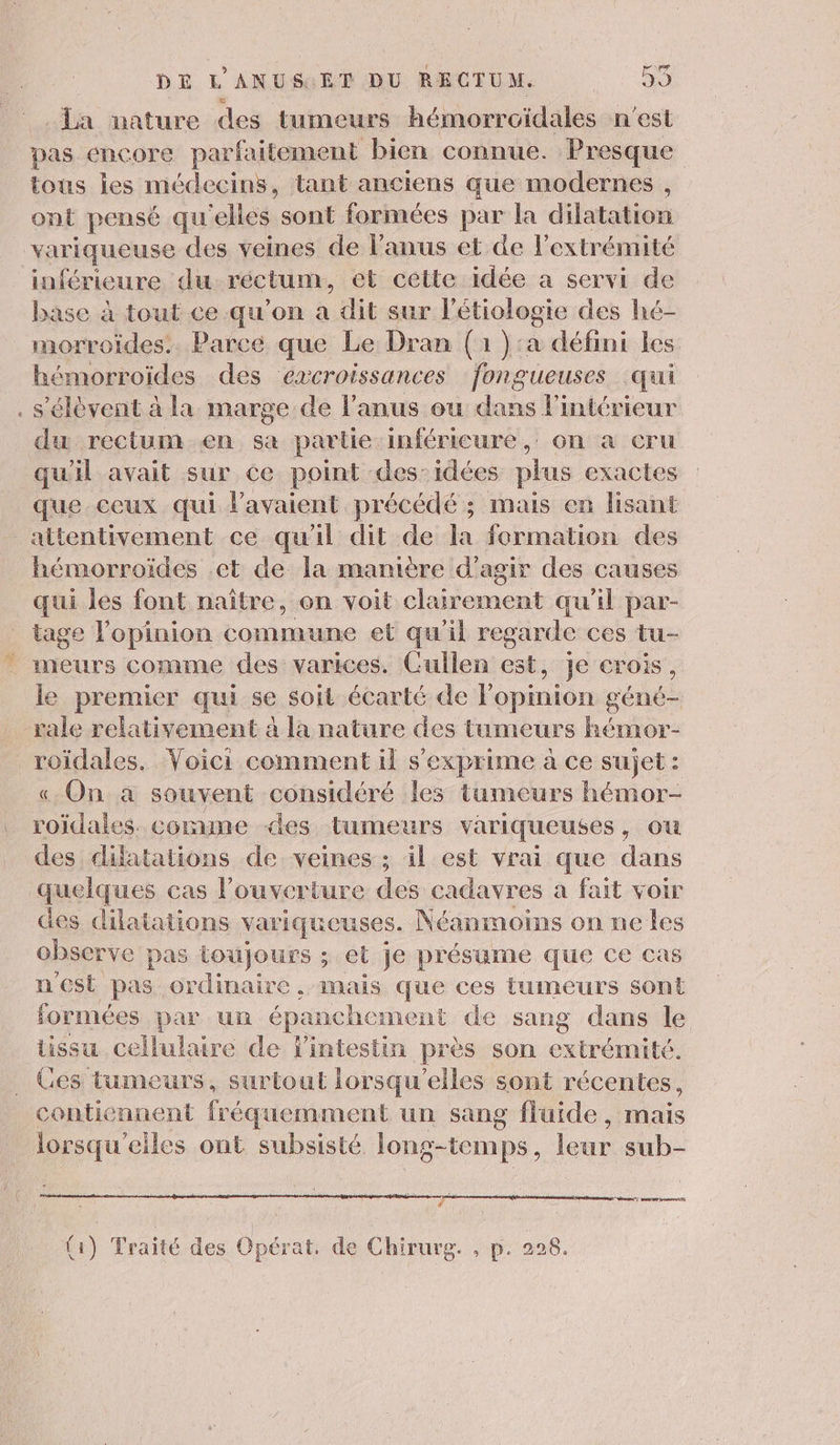 La mature des tumeurs hémorroïdales n'est pas encore parfaitement bien connue. Presque tous les médecins, tant anciens que modernes , ont pensé qu ‘elles sont formées par la dilatation variqueuse des veines de Fanus et de l'extrémité inférieure du réctun, et cétte idée a servi de base à tout ce qu’on a dit sur l’étiologie des hé- morroides.. Parce que Le Dran (1 }:a défini les hémorroïdes des excroissances fongueuses qui . s'élèvent à la marge de l'anus eu dans l’intérieur du rectum en sa partie inférieure, on a cru qu'il avait sur ce point des: idées plus exactes que ceux qui l'avaient précédé ; mais en lisant attentivement ce qu'il dit de la formation des hémorroïdes ct de la manière d'agir des causes qui les font naître, on voit clairement qu'il par- tage l'opinion commune et qu'il regarde ces tu- meurs comme des varices. Cullen est, je crois, le premier qui se soit écarté de l'opinion géné rale relativement à la nature des tumeurs hémor- roïdales. Voici comment il s'exprime à ce sujet : « On à souvent considéré les tumeurs hémor- bis comme des tumeurs variqueuses , ou des dilatations de veines ; il est vrai que dans quelques cas l'ouverture des cadavres à fait voir des dilatations variqueuses. Néanmoins on ne les observe pas toujours ; et je présume que ce cas n'est pas ordinaire, mais que ces tumeurs sont formées par un épanchement de sang dans le tissu cellulaire de l'intestin près son extrémité. Ces tumeurs, surtout lorsqu'elles sont récentes, contiennent fr équemment un sang fluide , mais lorsqu'elles ont subsisté long-temps, leur sub- T na vs homos T