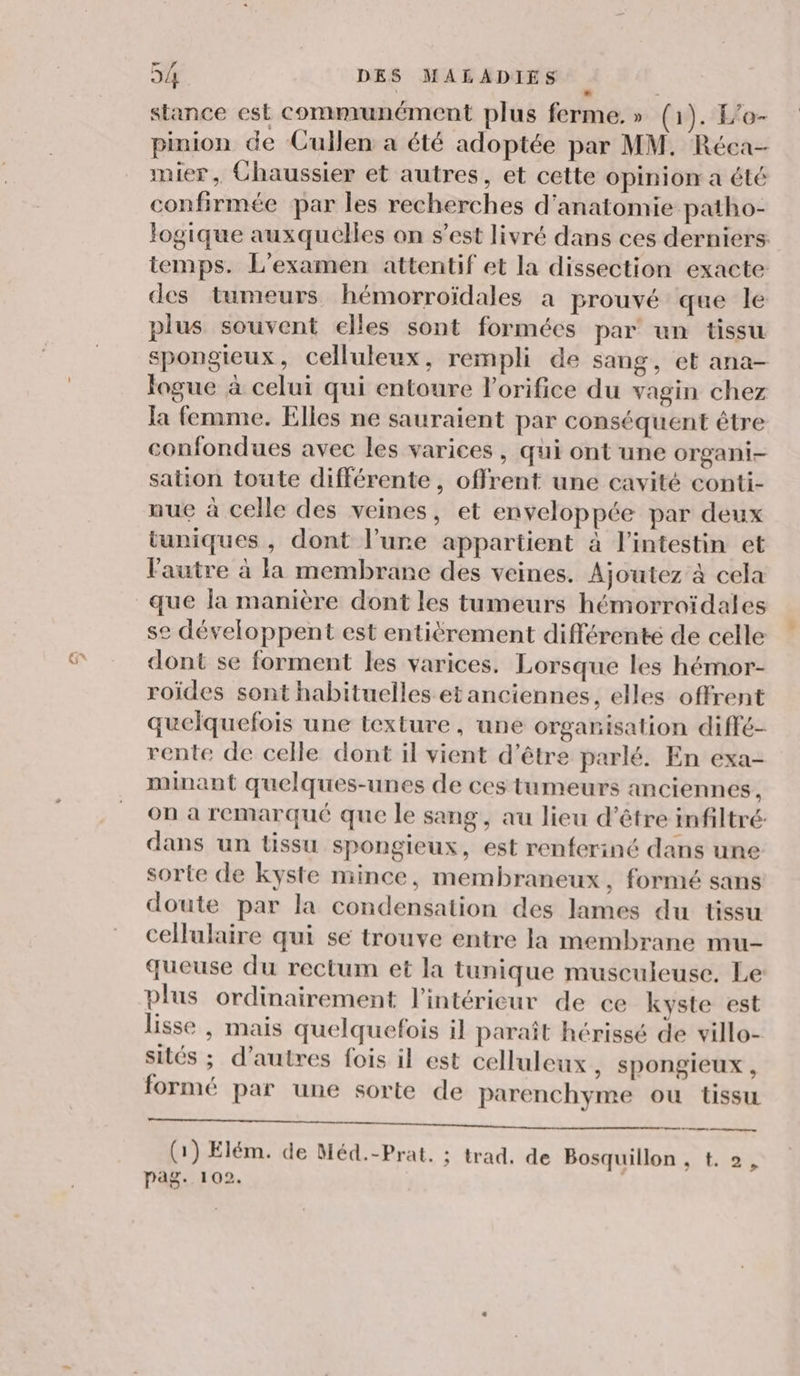 stance est communément plus ferme.» (1). E'o- pinion de Cullen a été adoptée par MM. Réca- mier, Chaussier et autres, et cette opinion a été confirmée par les recherches d'anatomie patho- logique auxquelles on s’est livré dans ces derniers temps. L'examen attentif et la dissection exacte des tumeurs hémorroïdales à prouvé que le plus souvent elles sont formées par un tissu spongieux, celluleux, rempli de sang, et ana- Jogue à celui qui entoure lorifice du vagin chez la femme. Elles ne sauraient par conséquent être confondues avec les varices , qui ont une organi- sation toute différente, offrent une cavité conti- nue à celle des veines, et enveloppée par deux tuniques , dont l’une appartient à l’intestin et lautre à la membrane des veines. Ajoutez à cela que la manière dont les tumeurs hémorroïdales se développent est entièrement différenté de celle dont se forment les varices. Lorsque les hémor- roïdes sont habituelles et anciennes, elles offrent quelquefois une texture, une organisation diffé- rente de celle dont il vient d’être parlé. En exa- minant quelques-unes de ces tumeurs anciennes, on a remarqué que le sang, au lieu d’être infiltré dans un tissu spongieux, est renferiné dans une sorte de kyste mince, membraneux, formé sans doute par la condensation des lames du tissu cellulaire qui se trouve entre la membrane mu- queuse du rectum et la tunique musculeuse. Le plus ordinairement l’intérieur de ce kyste est lisse , mais quelquefois il paraît hérissé de villo- sités ; d’autres fois il est celluleux, spongieux , formé par une sorte de parenchyme ou tissu D ne Le) © 4 NON ESS (1) Elém. de Méd.-Prat. ; trad. de Bosquillon , t. 2, pag. 102. |