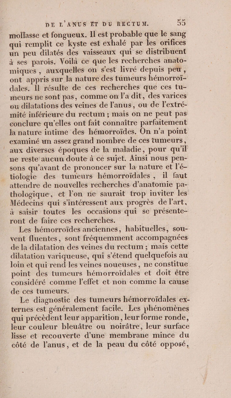 mollasse et fongueux. Il est probable que le sang qui remplit ce kyste est exhalé par les orifices un peu dilatés des vaisseaux qui se distribuent à ses parois. Voilà ce que les recherches anato- miques , auxquelles on s’est livré depuis pet, ont appris sur la nature des tumeurs hémorroï- dales. Il résulte de ces recherches que ces tu- meurs ne sont pas, comme on l’a dit, des varices ou dilatations des veines de l'anus, ou de lextré- mité inférieure du rectum ; mais on ne peut pas conclure qu’elles ont fait connaître parfaitement la nature intimé des hémorroïdes. On n’a point examiné un assez grand nombre de ces tumeurs, aux diverses époques de la maladie, pour qu'il ne reste aucun doute à ce sujet. Ainsi nous pen- sons qu'avant de prononcer sur la nature et l'é- tiologie des tumeurs hémorroïdales , il faut attendre de nouvelles recherches d'anatomie pa- thologique, et Fon re saurait trop inviter les Médecins qui s'intéressent aux progrès de l’art, à saisir toutes les occasions qui se présente- ront de faire ces recherches. Les hémorroïdes anciennes, habituelles, sou- vent fluentes, sont fréquemment accompagnées de la dilatation des veines du rectum ; mais cette dilatation variqueuse, qui s'étend quelquefois au loin et qui rend les veines noueuses, ne constitue point des tumeurs hémorroïdales et doit être considéré comme l'effet et non comme la cause de ces tumeurs. Le diagnostic des tumeurs hbémorroïdales ex- ternes est généralement facile. Les phénomènes qui précèdent leur apparition, leur forme ronde, leur couleur bleuâtre ou noirâtre, leur surface lisse et recouverte d'une membrane mince du côté de l'anus, et de la peau du côté opposé,