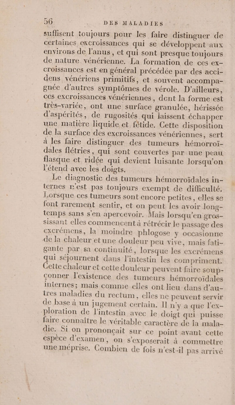 suflisent toujours pour les faire distinguer de certaines excroissances qui se développent aux environs de l'anus , et qui sont presque toujours de nature vénérienne. La formation de ces ex- croissances est en général précédée par des acci- dens vénériens primitifs, et souvent accompa- gnéc d'autres symptômes de vérole. D'ailleurs, ces excroissances vénériennes, dent la forme est très-variée, ont une surface granulée, hérissée d'aspérités, de rugosités qui laissent échapper une matière liquide et fétide. Cette disposition de la surface des excroissances vénériennes, sert à les faire distinguer des tumeurs hémorroi- dales flétries, qui sont couvertes par une peau flasque et ridée qui devient luisante Jorsqu’on l'étend avec les doigts. ff Le diagnostic des tumeurs hémorroïdales in- iernes n'est pas toujours exempt de difficulté. Lorsque ces tumeurs sont encore petites, elles se font rarement sentir, et on peut les avoir long- temps sans s'en apercevoir. Mais lorsqu’en gros- sissant elles commencent à rétrécir le passage des cxcrémens, la moindre phlogose y occasionne de la chaleur etune douleur peu vive, mais fati- ganie par sa continuité, lorsque les excrémens au séjournent dans l'intestin les com priment. ette chaleur et cette douleur peuvent faire sOUpP- çonner l'existence des tumeurs hémorroïdales internes; mais comme elles ont lieu dans d’au- tres maladies du rectum , elles ne peuvent servir de base à un jugement certain. H n y a que l'ex- -ploration de l'intestin avec le doigt qui puisse faire connaître le véritable caractère de ia mala- die. Si on prononçail sur ce point avant cette espèce d'examen, on s'eXposerait à commettre une méprise. Combien de fois n'est-il pas arrivé