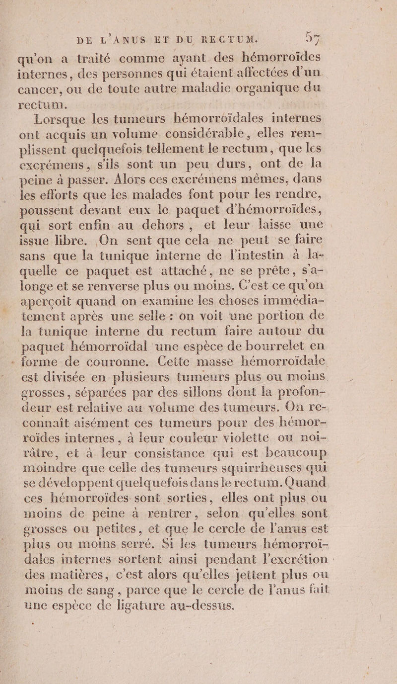 qu'on à traité comme ayant des hémorroïdes internes, des personnes qui étaient affectées d’un. cancer, ou de toute autre maladie organique du rectum. ss RON EN Lorsque les tumeurs hémorroïdales internes ont acquis un volume considérable, elles rem- plissent quelquefois tellement le rectum, que les excrémens, s'ils sont un peu durs, ont de la peine à passer. Alors ces exerémens mêmes, dans _ les efforts que les malades font pour les rendre, poussent devant eux le paquet d’hémorroïdes, qui sort enfin au dehors, et leur lasse une issue libre. On sent que cela ne peut se faire sans que la tunique interne de l'intestin à la- quelle ce paquet est attaché, ne se prête, s'a- longe et se renverse plus ou moins. C’est ce qu'on apercoit quand on examine les choses immédia- tement après une selle : on voit une portion de la tunique interne du rectum faire autour du paquet hémorroïdal une espèce de bourrelet en « forme de couronne. Cette masse hémorroïdale est divisée en plusieurs tumeurs plus ou moins grosses, séparées par des sillons dont la profon- deur est relative au volume des tumeurs. On re- connaît aisément ces tumeurs pour des hémor- roïdes internes , à leur couleur violette ou noi- râtre, et à leur consistance qui est beaucoup moindre que celle des tumeurs squirrheuses qui se développent quelquefois dans le rectum. Quand ces hémorroïdes sont sorties, elles ont plus ou moins de peine à rentrer, selon qu'elles sont grosses ou petites, et que le cercle de l'anus est plus ou moins serré. Si les tumeurs hémorroïi- dales internes sortent ainsi perdant l’excrétion : des matières, c'est alors qu'elles jettent plus ou moins de sang, parce que le cercle de lanus fait une espece de ligature au-dessus.