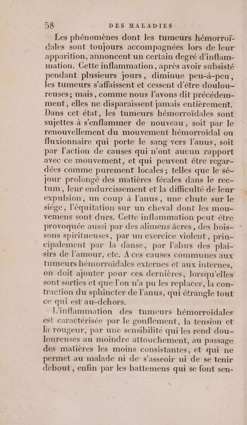 Les phénomènes dont les tumeurs hémorroï- dales sont toujours accompagnées lors de leur apparition, annoncent un certain degré d’inflam- mation. Cette inflammation, après avoir subsisté pendant plusieurs jours, diminue peu-à-peu, les tumeurs s’affaissent et cessent d’être doulou- reuses ; mais, Comme nous l'avons dit précédem- ment , elles ne disparaissent jamais entièrement. Dans cet état, les tumeurs hémorroïdales sont sujettes à s'enflammer de nouveau, soit par le renouvellement du mouvement hémorroïdal ou fluxionnaire qui porte le sang vers l'anus, soit par l’action de causes qui n’ont aucun rapport avec ce mouvement, et qui peuvent être regar- dées comme purement locales ; telles que le sé- Jour prolongé des matières fécales dans le rec- tum , leur endurcissement et la difficulté de leur expulsion, un coup à l'anus, une chute sur le siége, l'équitation sur un cheval dont les mou- vemens sont durs. Cette inflammation peut être provoquée aussi par des alimens âcres, des bois- sons spiritueuses, par un exercice violent, prin- cipalement par la danse, par l'abus des plai- sirs de l'amour, etc. A ces causes communes aux tumeurs hémorroïdales externes et aux internes, on doit ajouter pour ces dernières, lorsqu'elles sont sorties et que l'on n’a pu les replacer, la con- baction du sphincter.de l'anus, qui étrangle tout ce qui est au-dchors. L'infflammation des tumeurs hémorroïdales est caractérisée par le gonflement, la tension et la rougeur, par une sensibilité qui les rend dou- loureuses au moindre attouchement, au passage des matières les moins consistantes, et qui ne permet au malade ni de s'asseoir ni de se tenir debout, enfin par les battemens qui se font sen- \