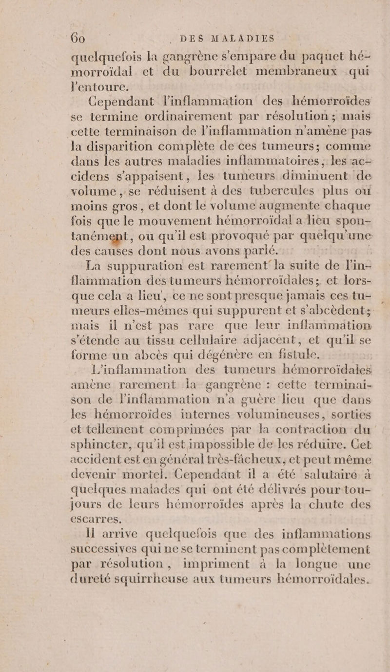quelquefois la gangrène s'empare du paquet hé- morroiïdal et du bourrelet membraneux qui l'entoure. Cependant linflammation des hémorroïdes se termine ordinairement par résolution ; mais cette terminaison de linflammation n’amène pas la disparition complète de ces tumeurs; comme dans les autres maladies inflammatoires ; les :ac- cidens s’appaisent, Îes tumeurs diminuent de volume , se réduisent à des tubercules plus ou moins gros, et dont le volume augmente chaque fois que le mouvement hémorroïdal a lieu spon- tanémept , ou qu'il est provoqué par quelqu une des causes dont nous avons parlé. La suppuration est rarement'la suite de l'in: flammation des tumeurs hémorroïdales ;. et lors- que cela a lieu’, ce ne sont presque jamais ces tu- meurs elles-mêmes qui suppurent et s'abcèdent; mais il n'est pas rare que leur inflammation s’'étende au tissu cellulaire adjacent, et qu'il se forme un abcès qui dégénère en fistule, L'inflammation des tumeurs hémorroidales amène rarement la gangrène : cette terminai- son de inflammation n'a guère lieu que dans les hémorroïdes internes volumineuses, sorties et tellement comprimées par la contraction du sphincter, qu’il est impossible de les réduire. Get accident est en général très-fâcheux, et peut même devenir mortel. Cependant il a été salutaire à quelques malades qui ont été délivrés pour tou- jours de leurs hémorroïdes après la chute des escarres. ll arrive quelquefois que des inflammations successives qui ne se terminent pas com plètement par résolution, impriment à la longue une dureté squirrheuse aux tumeurs hémorroïdales.
