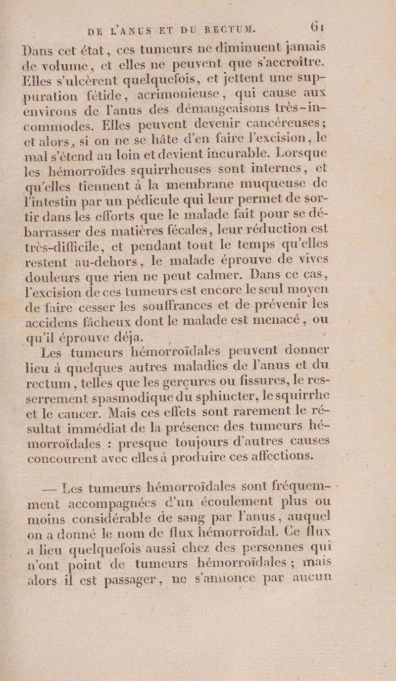 Dans cet état, ces tumeurs ne diminuent jamais de volume, et elles ne peuvent que s'accroître. Elles s'ulcèrent quelquefois, et jettent une sup- puration fétide, acrimonieuse , qui cause aux environs de l'anus des démangeaisons très-in- commodes. Elles peuvent devenir cancéreuses ; et alors, si on ne se hâte d’en faire l’excision, le mal s'étend au loin et devient incurable. Lorsque les hémorroïdes squirrheuses sont internes, et qu'elles tiennent à la membrane muqueuse de l'intestin par un pédicule qui leur permet de sor- tir dans les efforts que le malade fait pour se dé- barrasser des matières fécales, leur réduction est très-difficile, et pendant tout le temps qu'elles restent au-dehors, le malade éprouve de vives douleurs que rien ne peut calmer. Dans ce cas, l’excision de ces tumeurs est encore le seul moyen de faire cesser les souffrances et de prévenir les accidens fâcheux dont le malade est menacé, ou qu’il éprouve déja. air Les tumeurs hémorroïdales peuvent donner lieu à quelques autres maladies de Janus et du rectum , telles que les gerçures ou fissures, le res- serrement spasmodique du sphincter, le squirrhe et le cancer. Mais ces effets sont rarement le ré- sultat immédiat de la présence des tumeurs hé- morroidales : presque toujours d'autres causes concourent avec elles à produire ces affections. __ Les tumeurs hémorroïdales sont fréquem- : ment accompagnées d'un écoulement plus ou moins considérable de sang par l'anus, auquel on a donné le nom de flux hémorroïdal. Ce flux a lieu quelquefois aussi chez des personnes qui n’ont point de tumeurs hémorroïdales ; mais alors il est passager, ne s'annonce par aucun