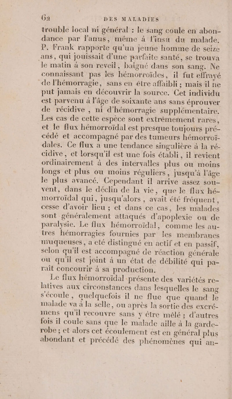 trouble local ni général : le sang coule en abon- dance par anus, même à l'insu du malade. P. Frank rapporte qu’un jeune homme de seize ans, qui Jouissait d’une parfaite santé, se trouva le matin à son reveil, baigné dans son sang. Ne connaissant pas les hémorroïdes, il fut effrayé de l’hémorragie, sans en être affaibli ; mais il ne put jamais en découvrir la source. Cet individu est parvenu à l’âge de soixante ans sans éprouver de récidive , ni d’hémorragie supplémentaire. Les cas de cette espèce sont extrêmement rares, et le flux hémorroïdal est presque toujours pré- cédé et accompagné par des tumeurs hémorroi- dales. Ce flux à une tendance singulière à la ré- cidive , et lorsqu'il est une fois établi, il revient ordinairement à des intervalles plus où moins longs et plus où moins réguliers, jusqu’à l’âge le plus avancé. Cependant il arrive assez sou- vent, dans le déclin de la vie, que le flux hé- morroïdal qui, jusqu'alors , avait été fréquent, cesse d’avoir lieu ; et dans ce cas, les malades sont généralement attaqués d’apoplexie où de paralysie. Le flux hémorroïdal, comme les au- tres hémorragies fournies par les membrancs muqueuses, a elé distingué en actif et en passif, selon qu'il est accompagné de réaction générale ou qu'il est joint à un état de débilité qui pa- rait concourir à sa production. Le flux hémorroïdal présente des variétés re- latives aux circonstances dans lesquelles le sang s'écoule, auelquefois il ne flue que quand le malade va à la selle, ou après la sortie des excré- inens qu'il recouvre sans y être mêlé ; d’autres fois il coule sans que le malade aille à la garde- robe ; et alors cet écoulement est en général plus abondant et précédé des phénomènes qui an-