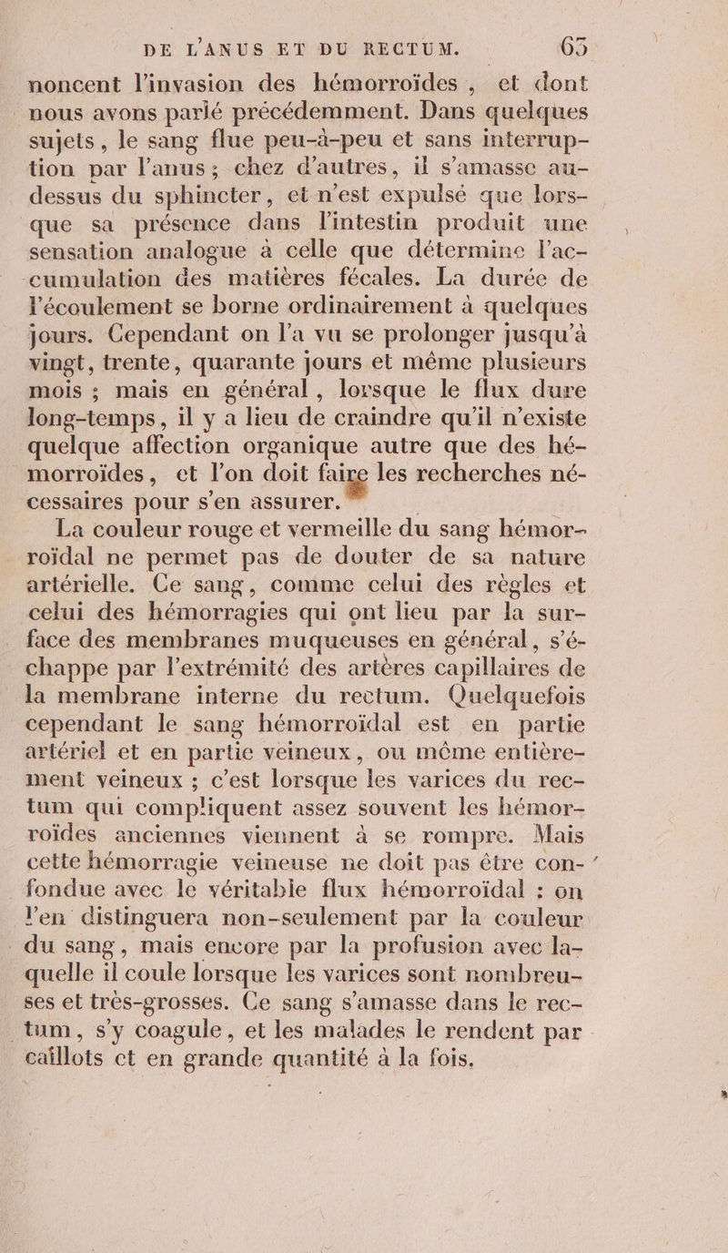 noncent l'invasion des hémorroïdes , et dont _ nous avons parlé précédemment. Dans quelques sujets, le sang flue peu-à-peu et sans interrup- tion par l’anus; chez d’autres, il s’'amasse au- dessus du sphincter, et n’est expulsé que lors- que sa présence dans lintestin produit une sensation analogue à celle que détermine l’ac- cumulation &amp;es matières fécales. La durée de l'écoulement se borne ordinairement à quelques jours. Cependant on l’a vu se prolonger jusqu’à vingt, trente, quarante jours et même plusieurs mois ; mais en général, lorsque le flux dure long-temps, il y a lieu de craindre qu’il n'existe quelque affection organique autre que des hé- morroïdes, et l’on doit faige les recherches né- cessaires pour s'en assurer. La couleur rouge et vermeille du sang hémor- roïdal ne permet pas de douter de sa nature artérielle. Ce sang, comme celui des règles et celui des hémorragies qui ont lieu par la sur- . face des membranes muqueuses en général, s’é- . chappe par l'extrémité des artères capillaires de la membrane interne du rectum. Quelquefois cependant le sang hémorroïdal est en partie artériel et en partie veineux, ou môûôme entière- ment veineux ; c’est lorsque les varices du rec- tum qui compliquent assez souvent les hémor- roïdes anciennes viennent à se rompre. Mais cette hémorragie veineuse ne doit pas être con- _ fondue avec le véritable flux hémorroïdal : on l'en distinguera non-seulement par la couleur du sang, mais encore par la profusion avec la- quelle il coule lorsque les varices sont nombreu- ses et très-grosses. Ce sang s’amasse dans le rec- n.] caillots ct en grande quantité à la fois.