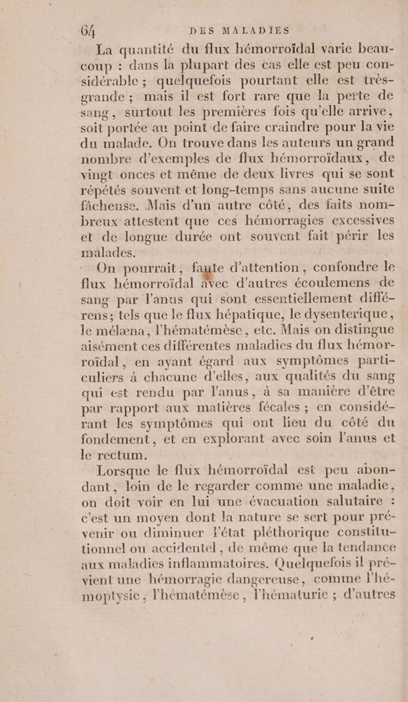 La quantité du flux hémorroïdal varie beau- coup : dans la plupart des cas elle est peu con- sidérable ; quelquefois pourtant elle est tres- grande ; mais il est fort rare que la perte de sang, surtout les premières fois qu'elle arrive, soit portée au point de faire craindre pour la vie du malade. On trouve dans les auteurs un grand nombre d'exemples de flux hémorroïdaux, de vingt onces et même de deux livres qui se sont répétés souvent et long-temps sans aucune suite fâcheuse. Mais d’un autre côté, des faits nom- breux attestent que ces hémorragies excessives et de longue durée ont souvent fait périr les malades. On pourrait, faute d’attention, confondre le flux hémorroïdal âvec d’autres écoulemens de sang par l'anus qui sont essentiellement diffé- rens ; tels que le flux hépatique, le dysenterique, le mélæna, l’hématémèse, etc. Mais on distingue aisément ces différentes maladies du flux hémor- roïdal, en ayant égard aux symptômes parli- culiers à chacune d'elles, aux qualités du sang qui est rendu par l'anus, à sa manière d'être par rapport aux matières fécales ; en considé- rant les symptômes qui ont lieu du côté du fondement, et en explorant avec soin l'anus et le rectum. Lorsque le flux hémorroïdal est peu abon- dant, loin de le regarder comme une maladie, on doit voir en lui une évacuation salutaire : c’est un moyen dont la nature se sert pour pré- venir ou diminuer l'état pléthorique constilu- tionnel ou accidentel, de même que la tendance aux maladies inflammatoires. Quelquefois il pré- vient une hémorragie dangereuse, comme lhé- moptysic , l'hématémèse, Phématurie ; d'autres