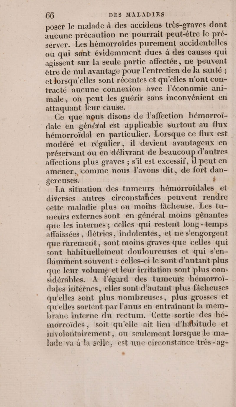 poser le malade à des accidens tres-graves dont aucune précaution ne pourrait peut-être le pré- server. Les hémorroïdes purement accidentelles ou qui sont évidemment dues à des causes qui agissent sur la seule partie affectée, ne peuvent être de nul avantage pour l'entretien de la santé ; et lorsqu'elles sont récentes et qu’elles n’ont con- tracté aucune connexion avec l’économie ani- male, on peut les guérir sans inconvénient en attaquant leur cause. Ce que nous disons de V'affection hémorroi- dale en général est applicable surtout au flux hémorroïdal en particulier. Lorsque ce flux est modéré et régulier, il devient avantageux en préservant ou en délivrant de beaucoup d’autres affections plus graves ; s’il est excessif, il peut en améner, comme nous avons dit, de fort dan- gereuses. î La situation des tumeurs hémorroïdales et diverses aütres circonstañces peuvent rendre cette maladie plus ou moïhs fâcheuse. Les tu- meurs externes sont en général moins gênantes que les internes; celles qui restent long -temps affaissées , flétries, indolentés, et ne s'engorgent que rarement, sont moins graves que celles qui sont habituellemeut douloureuses et qui s'en- flamment souvent : celles-ci le sont d’autant:plus que leur volume et leur irritation sont plus con- sidérables. À légard des tumeurs ‘hémorroiï- dales internes, elles sont d'autant plus fâcheuses qu’elles sont plus nombreuses, plus grosses et qu’elles sortent par l'anus en ‘entraînant la mem- brane interne du rectum. Cette sortie des 'hé- morroides, soit qu’elle ait lieu d’h#bitude et involontairement, ou seulement lorsque le ma- Jade va à la selle, est une circonstance très -ag- D