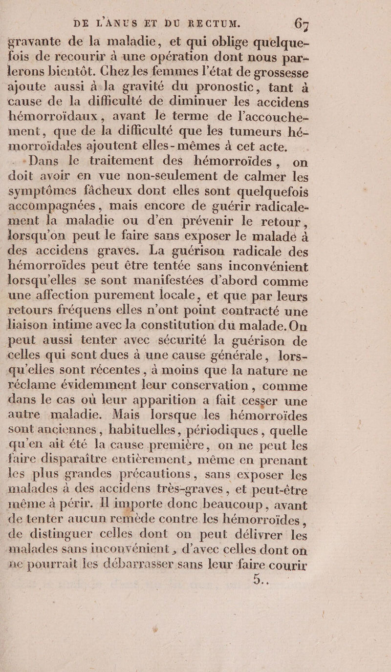 gravante de la maladie, et qui oblige quelque- fois de recourir à une opération dont nous par- lerons bientôt. Chez les femmes l’état de grossesse ‘ajoute aussi à la gravité du pronostic, tant à cause de la difficulté de diminuer les accidens hémorroïdaux , avant Île terme de l’accouche- ment, que de la difficulté que les tumeurs hé- morroidales ajoutent elles-mêmes à cet acte. . «Dans le traitement des hémorroïdes, on doit avoir en vue non-seulement de calmer les symptômes fâcheux dont elles sont quelquefois accompagnées, mais encore de guérir radicale- ment la maladie ou d'en prévenir le retour, lorsqu'on peut le faire sans exposer le malade à des accidens gravés. La guérison radicale des hémorroïdes peut être tentée sans inconvénient lorsqu'elles se sont manifestées d’abord comme une affection purement locale, et que par leurs retours fréquens elles n’ont point contracté une liaison intime avec la constitution du malade. On peut aussi tenter avec sécurité la guérison de celles qui sent dues à une cause générale, lors- qu'elies sont récentes , à moins que la nature ne réclame évidemment leur conservation , comme dans le cas où leur apparition a fait cesser une autré maladie. Mais lorsque les hémorroïdes sont anciennes, habituelles, périodiques , quelle qu'en ait été la cause première, on ne peut les faire disparaître entièrement, même en prenant les plus grandes précautions, sans exposer les malades à des accidens très-graves , et peut-être même à périr. I importe donc beaucoup, avant _de tenter aucun remède contre les hémorroïdes , de distinguer celles dont on peut délivrer les malades sans inconvénient , d'avec celles dont on ne pourrait les débarrasser sans leur faire courir ue