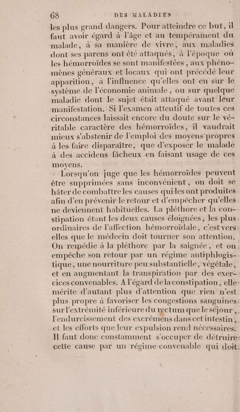 les plus grand dangers. Pour atteindre ce but, il faut avoir égard à l’âge et au tempérament du malade, à sa manière de vivre, aux maladies dont ses parens ont été attaqués, à l'époque où les hémorroïdes se sont manifestées , aux phéno- mènes généraux et locaux qui ont précédé leur apparition, à l’influence qu’elles ont eu sur le système.de l’économie animale, ou sur quelque maladie dont le sujet était attaqué avant leur manifestation. Si l'examen attentif de toutes ces circonstances laissait encore du doute sur le vé- ritable caractère des hémorroïdes, il vaudrait mieux s'abstenir de l'emploi des moyens propres à les faire disparaître, que d'exposer le malade à des accidens fâcheux en faisant usage de ces moyens. Lorsqu'on juge que les hémorroïdes peuvent être supprimées sans inconvénient, on doit se hâter de combattre les causes quiles ont produites. afin d’en prévenir le retour et d'empêcher qu'elles. ne deviennent habituelles. La pléthore et la con-: stipation étant les deux causes éloignées, les plus: ordinaires de l'affection hémorroïdale, c'est vers: elles que le médecin doit tourner son attention. On remédie à la pléthore par la saignée, et on. empêche son retour par un régime antiphlogis-. tique, une nourriture peu substantielle, végétale, et en augmentant la transpiration par des exer-- cices convenables. À l'égard delaconstipation , elle: mérite d'autant plus d'attention que rien n’est plus propre à favoriser les congestions sanguines; sur l'extrémité inférieure du rectum que le séjour ,, l'endurcissement des excrémens dans cetintestin,. et les efforts que leur expulsion rend nécessaires. Il faut donc constamment s'occuper de détruire: cette cause par un régime convenable qui doit!
