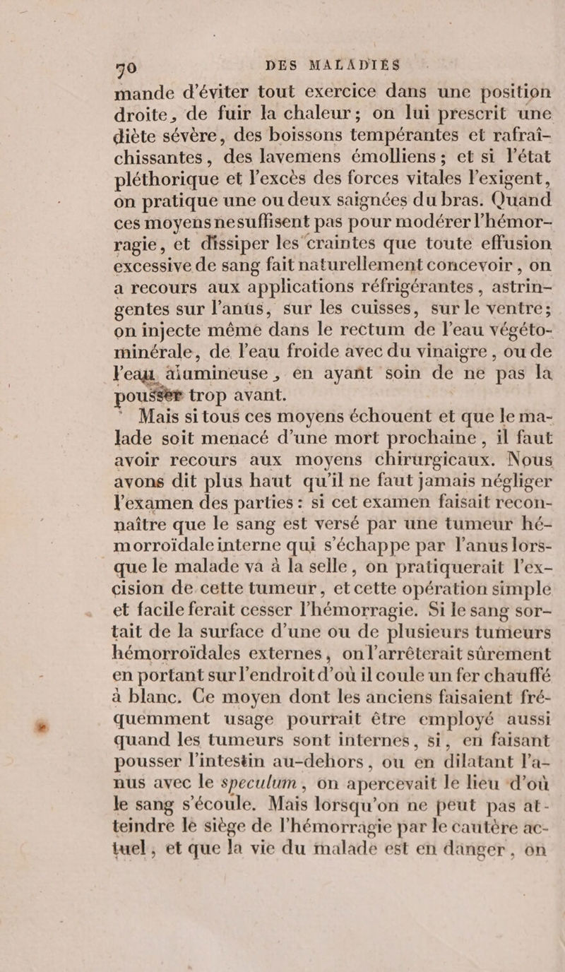 mande d'éviter tout exercice dans une position droite, de fuir la chaleur; on lui prescrit une diète sévère, des boissons tempérantes et rafrai- chissantes, des layvemens émolliens ; et si l’état pléthorique et l'excès des forces vitales lexigent, on pratique une ou deux saignées du bras. Quand ces moyens ne sufisent pas pour modérer l'hémor- ragie, et dissiper les craintes que toute effusion excessive de sang fait naturellement concevoir , on a recours aux applications réfrigérantes , astrin= gentes sur l'anus, sur les cuisses, sur le ventre; on injecte même dans le rectum de l'eau végéto- minérale, de leau froide avec du vinaigre , ou de l'eau. : äiumineuse , en ayañt soin de ne pas la pousser trop avant. Mais si tous ces moyens échouent et que le ma- lade soit menacé d’une mort prochaine, il faut avoir recours aux moyens chirurgicaux. Nous avons dit plus haut qu'il ne faut jamais négliger V examen des parties : si cet examen faisait recon- naître que le sang est versé par une tumeur hé- morroïdale interne qui s'échappe par l'anus lors- que le malade va à la selle, on pratiquerait l’ex- cision de cette tumeur, et cette opération simple et facile ferait cesser l’hémorragie. Si le sang sor- tait de la surface d’une ou de plusieurs tumeurs hémorroïdales externes, on l’arrêterait sûrement en portant sur l'endroit d’où il coule un fer chauffé à blanc. Ce moyen dont les anciens faisaient fré- quemment usage pourrait être employé aussi quand les tumeurs sont internes, si, en faisant pousser l'intestin au-dehors, ou en dilatant Pa- nus avec le speculum, on apercevait le lieu d’où le sang s'écoule. Mais lorsqu'on ne peut pas at- teindre lé siège de l’hémorragie par le cautère ac- tuel, et que la vie du malade est en danger, on