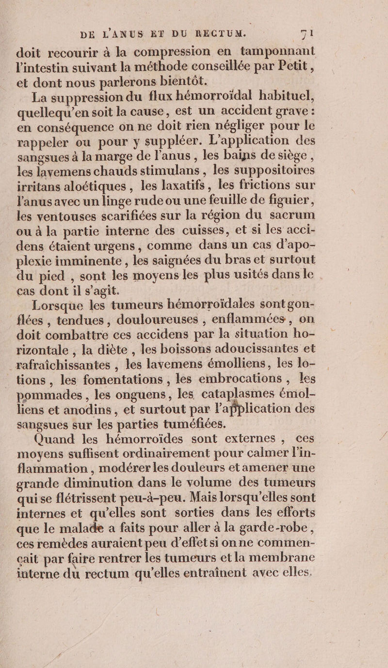 doit recourir à la compression en tamponnant l'intestin suivant la méthode conseillée par Petit, et dont nous parlerons bientôt. La suppression du flux hémorroïdal habituel, quellequ’en soit la cause, est un accident grave : en conséquence on ne doit rien négliger pour le rappeler ou pour y suppléer. L'application des sangsues à la marge de l'anus , les bains de siège, les lavemens chauds stimulans , les suppositoires irritans aloétiques , les laxatifs, les frictions sur l'anus avec un linge rude ou une feuille de figuier, les ventouses scarifiées sur la région du sacrum ou à la partie interne des cuisses, et si les acci- dens étaient urgens, comme dans un cas d'apo- plexie imminente , les saignées du bras et surtout du pied , sont les moyens les plus usités dans le cas dont il s’agit. | | Lorsque les tumeurs hémorroïdales sontgon- _flées , tendues, douloureuses , enflammées, on doit combattre ces accidens par la situation ho- rizontale , la diète , les boissons adoucissantes et _rafraîchissantes , les lavemens émolliens, les lo- tions , les fomentations , les embrocations , les pommades , les onguens, les cataplasmes émol- liens et anodins, et surtout par l'application des sangsues sur les parties tuméfiées. Quand les hémorroïdes sont externes , ces moyens suffisent ordinairement pour calmer lin- flammation , modérer les douleurs etamener une grande diminution dans le volume des tumeurs quise flétrissent peu-à-peu. Mais lorsqu'elles sont internes et qu’elles sont sorties dans les efforts que le malade a faits pour aller à la garde-robe, ces remèdes auraient peu d'effet si onne commen- çait par faire rentrer les tumeurs et la membrane interne du rectum qu’elles entraînent avec elles.