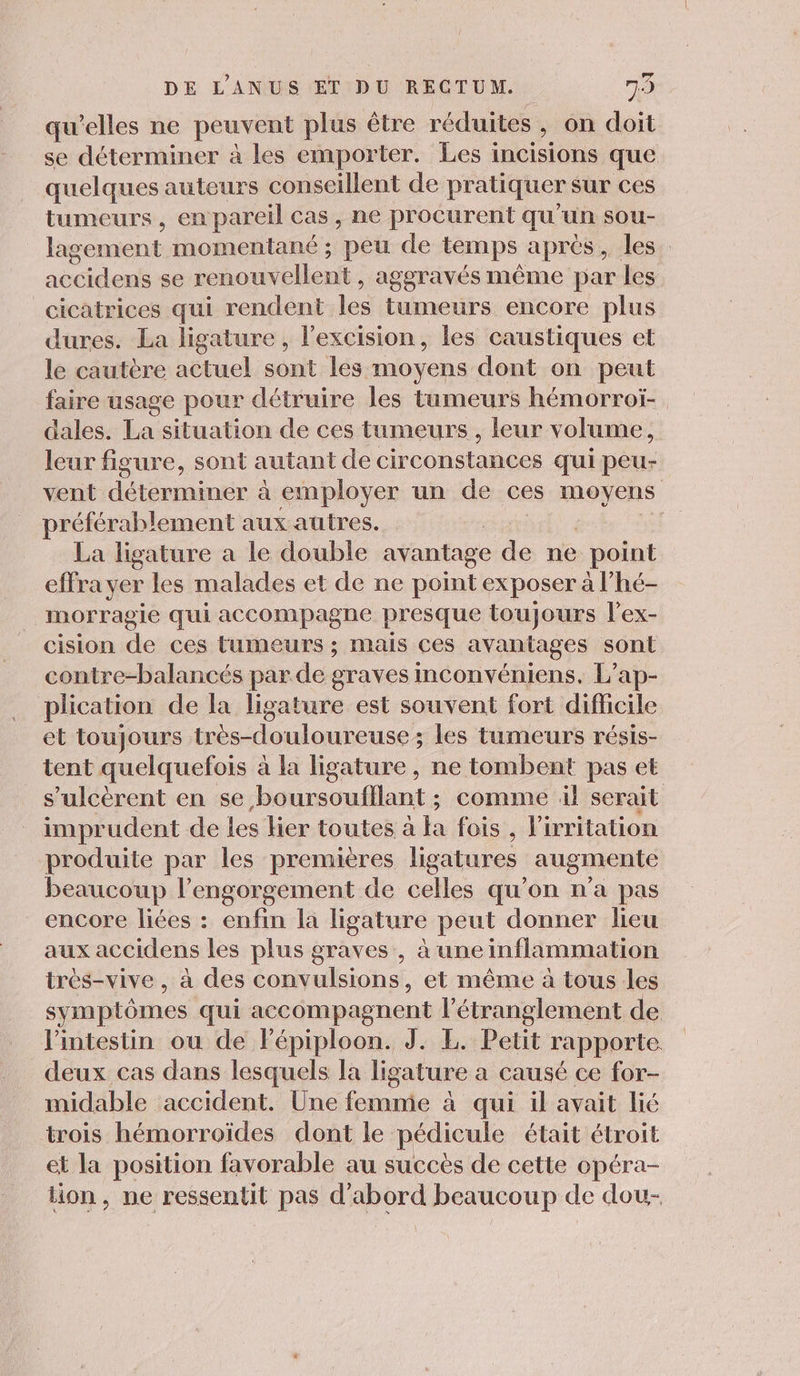 qu'elles ne peuvent plus être réduites, on doit se déterminer à les emporter. Les i incisions que quelques auteurs conseillent de pratiquer sur ces tumeurs , en pareil cas, ne procurent qu’un sou- lag agement momentané ; peu de temps apres, les. accidens se renouvellent , ageravés même par les cicatrices qui rendent les tumeurs encore plus dures. La ligature, l'excision, les caustiques et le cautère actuel sont les moyens dont on peut faire usage pour détruire les tumeurs hémorroï- dales. La situation de ces tumeurs , leur volume, leur figure, sont autant de circonstances qui peu- vent déterminer à employer un de ces moyens préférablement aux autres. La ligature a le double avantage ie ne point effra yer les malades et de ne point exposer à l’hé- morragie qui accompagne presque toujours l’ex- cision de ces tumeurs ; mais ces ANAMAGES sont contre-balancés par.de graves mconvéniens. L’ap- plication de la ligature est souvent fort difficile et toujours très-douloureuse; les tumeurs résis- tent quelquefois à la ligature , ne tombent pas et s’ulcèrent en se boursoufllant ; comme il serait impr udent de les lier toutes à ha fois , l irritation produite par les premières ligatures augmente beaucoup l’engorgement de celles qu’on n’a pas encore liées : enfin la ligature peut donner lieu aux accidens les plus graves , à une inflammation tres-vive , à des ions , et même à tous les symptômes qui accompagnent l’étranglement de l'intestin ou de Fépiploon. J. EL. Petit rapporte. deux cas dans lesquels la ligature a causé ce for- midable accident. Une femme à qui il avait lié trois hémorroïdes dont le pédicule était étroit et la position favorable au succès de cette opéra- ion, ne ressentit pas d'abord beaucoup de dou-