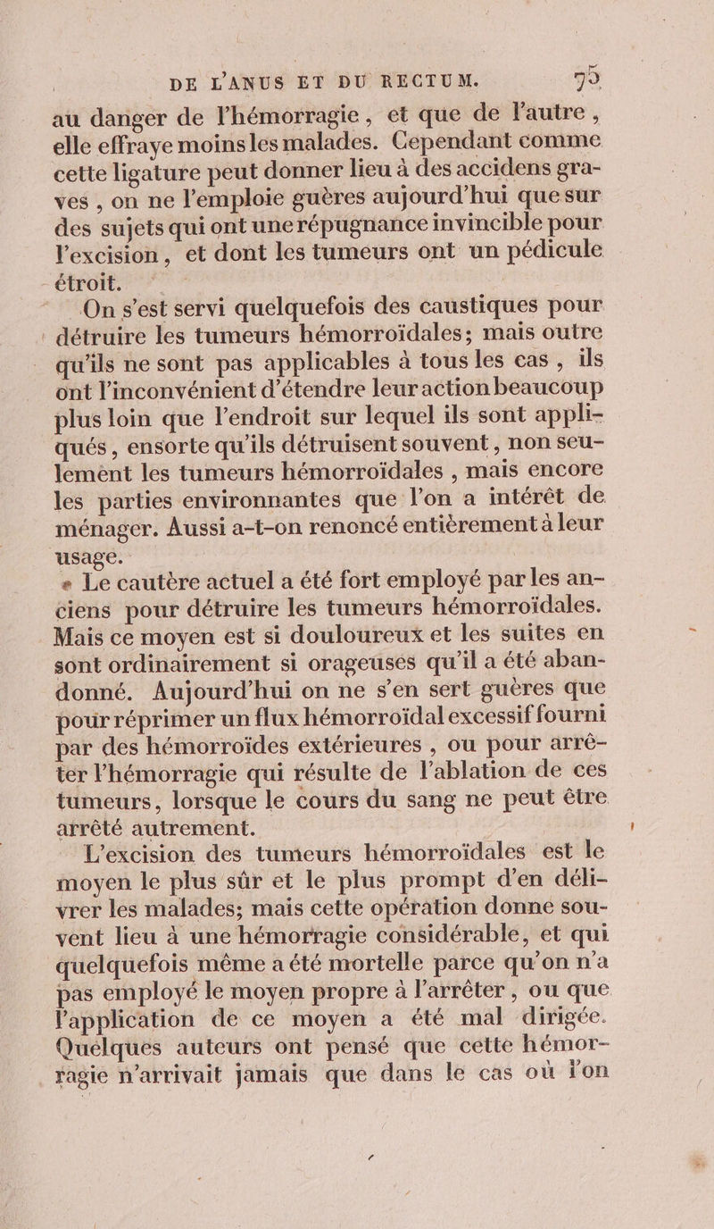 au danger de l’hémorragie, et que de l'autre, elle effraye moins les malades. Cependant comme cette ligature peut donner lieu à des accidens gra- ves , on ne l’emploie guères aujourd'hui quesur des sujets qui ont unerépugnance invincible pour lexcision, et dont les tumeurs ont un pédicule étroit. On s’est servi quelquefois des caustiques pour . détruire les tumeurs hémorroïdales; mais outre qu'ils ne sont pas applicables à tous les cas , ils ont l'inconvénient d'étendre leur action beaucoup plus loin que l'endroit sur lequel ils sont appli- qués , ensorte qu'ils détruisent souvent , non seu- lement les tumeurs hémorroïdales , mais encore les parties environnantes que l’on a intérêt de ménager. Aussi a-t-on renoncé entièrement à leur usage. | « Le cautère actuel a été fort employé par les an- ciens pour détruire les tumeurs hémorroïdales. Mais ce moyen est si douloureux et les suites en sont ordinairement si orageuses qu’il a été aban- donné. Aujourd’hui on ne s’en sert gueres que pour réprimer un flux hémorroïdal excessif fourni par des hémorroïdes extérieures , ou pour arrè- ter l’hémorragie qui résulte de l’ablation de ces tumeurs, lorsque le cours du sang ne peut être arrêté autrement. L'excision des tumeurs hémorroïdales est le moyen le plus sûr et le plus prompt d'en déli- vrer les malades; mais cette opération donne sou- vent lieu à une hémorragie considérable, et qui quelquefois même a été mortelle parce qu’on n'a pas employé le moyen propre à l'arrêter, ou que Papplication de ce moyen a été mal dirigée. Quelques auteurs ont pensé que cette hémor- ragie n'arrivait Jamais que dans le cas où on
