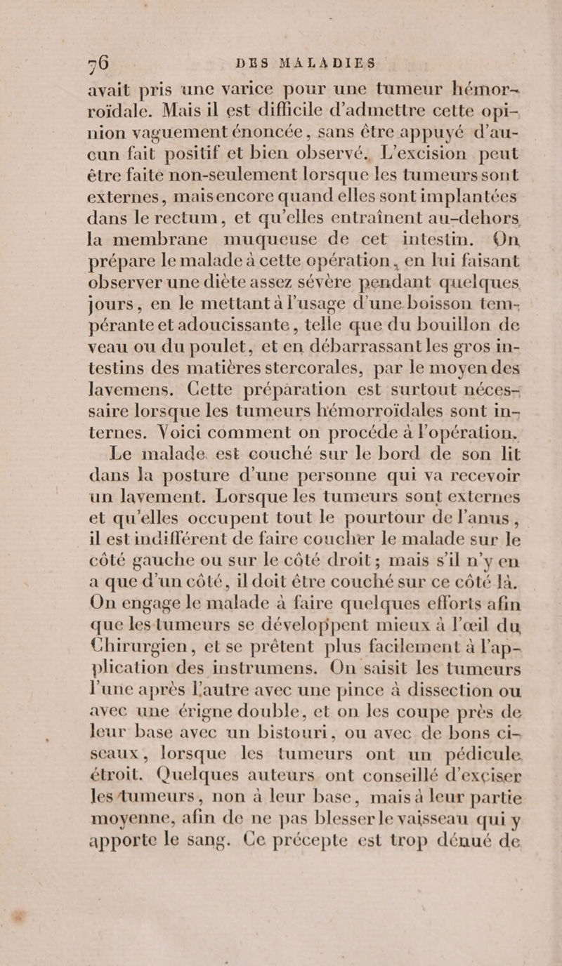 avait pris une varice pour une tumeur hémor- roïdale. Mais il est difficile d'admettre cette opi- nion vaguement énoncée, sans être appuyé d’au- cun fait positif et bien observé. L’excision peut être faite non-seulement lorsque les tumeurs sont externes, maisencore quand elles sont implantées dans le rectum, et qu’elles entraînent au-dehors la membrane muqueuse de cet intestin. On prépare le malade à cette opération, en lui faisant observer une diète assez sévère pendant quelques, jours, en le mettant à l'usage d’une boisson tem- pérante et adoucissante, telle que du bouillon de veau ou du poulet, et en débarrassant les gros in- testins des matières stercorales, par le moyen des lavemens. Cette préparation est surtout néces- saire lorsque les tumeurs hémorroïdales sont in- ternes. Voici comment on procéde à Fopération. Le malade. est couché sur le bord de son lit dans la posture d’une personne qui va recevoir un lavement. Lorsque les tumeurs sont externes et qu'elles occupent tout le pourtour de l'anus, il est indifférent de faire coucher le malade sur le côté gauche ou sur le côté droit; mais s'il n’y en a que d’un côté, il doit être couché sur ce côté Ja. On engage le malade à faire quelques efforts afin que les tumeurs se développent mieux à l'œil du Chirurgien, et se prêtent plus facilement à l'ap- plication des instrumens. On saisit les tumeurs l'une après l'autre avec une pince à dissection ou avec une érigne double, et on les coupe près de leur base avec un bistouri, ou avec de bons ci- sceaux, lorsque les tumeurs ont un pédicule étroit. Quelques auteurs ont conseillé d’exçiser les tumeurs, non à leur base, mais à leur partie moyenne, afin de ne pas blesser le vaisseau qui y apporte le sang. Ce précepte est trop dénué de